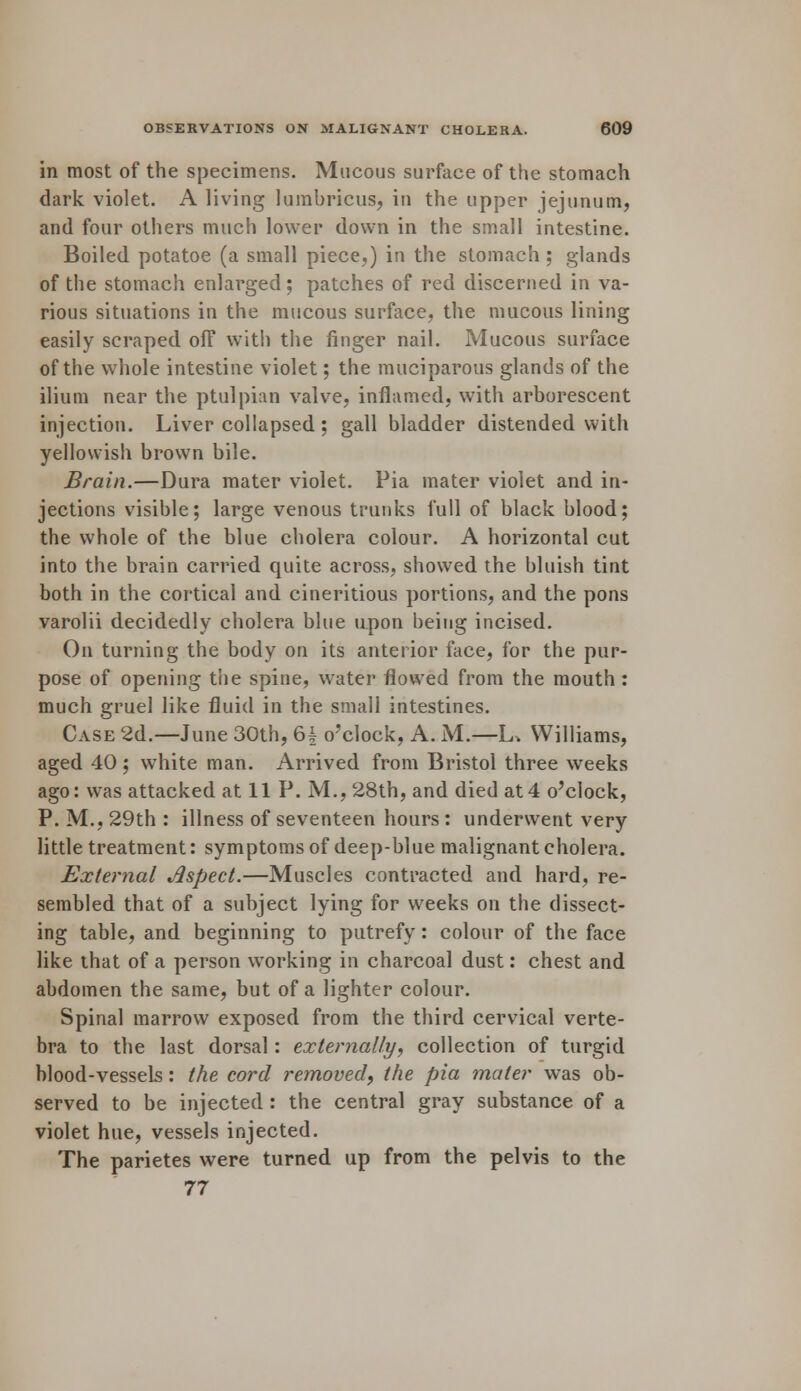 in most of the specimens. Mucous surface of the stomach dark violet. A living lumbricus, in the upper jejunum, and four others much lower down in the small intestine. Boiled potatoe (a small piece,) in the stomach ; glands of the stomach enlarged; patches of red discerned in va- rious situations in the mucous surface, the mucous lining easily scraped ofF with the finger nail. Mucous surface of the whole intestine violet; the muciparous glands of the ilium near the ptulpian valve, inflamed, with arborescent injection. Liver collapsed ; gall bladder distended with yellowish brown bile. Brain.—Dura mater violet. Pia mater violet and in- jections visible; large venous trunks full of black blood; the whole of the blue cholera colour. A horizontal cut into the brain carried quite across, showed the bluish tint both in the cortical and cineritious portions, and the pons varolii decidedly cholera blue upon being incised. On turning the body on its anterior face, for the pur- pose of opening the spine, water flowed from the mouth : much gruel like fluid in the small intestines. Case 2d.—June 30th, 61 o'clock, A. M.—L, Williams, aged 40; white man. Arrived from Bristol three weeks ago: was attacked at 11 P. M., 28th, and died at4 o'clock, P. M., 29th : illness of seventeen hours : underwent very little treatment: symptoms of deep-blue malignant cholera. External Jlspect.—Muscles contracted and hard, re- sembled that of a subject lying for weeks on the dissect- ing table, and beginning to putrefy: colour of the face like that of a person working in charcoal dust: chest and abdomen the same, but of a lighter colour. Spinal marrow exposed from the third cervical verte- bra to the last dorsal: externally, collection of turgid blood-vessels: the cord removed, the pia mater was ob- served to be injected : the central gray substance of a violet hue, vessels injected. The parietes were turned up from the pelvis to the 77