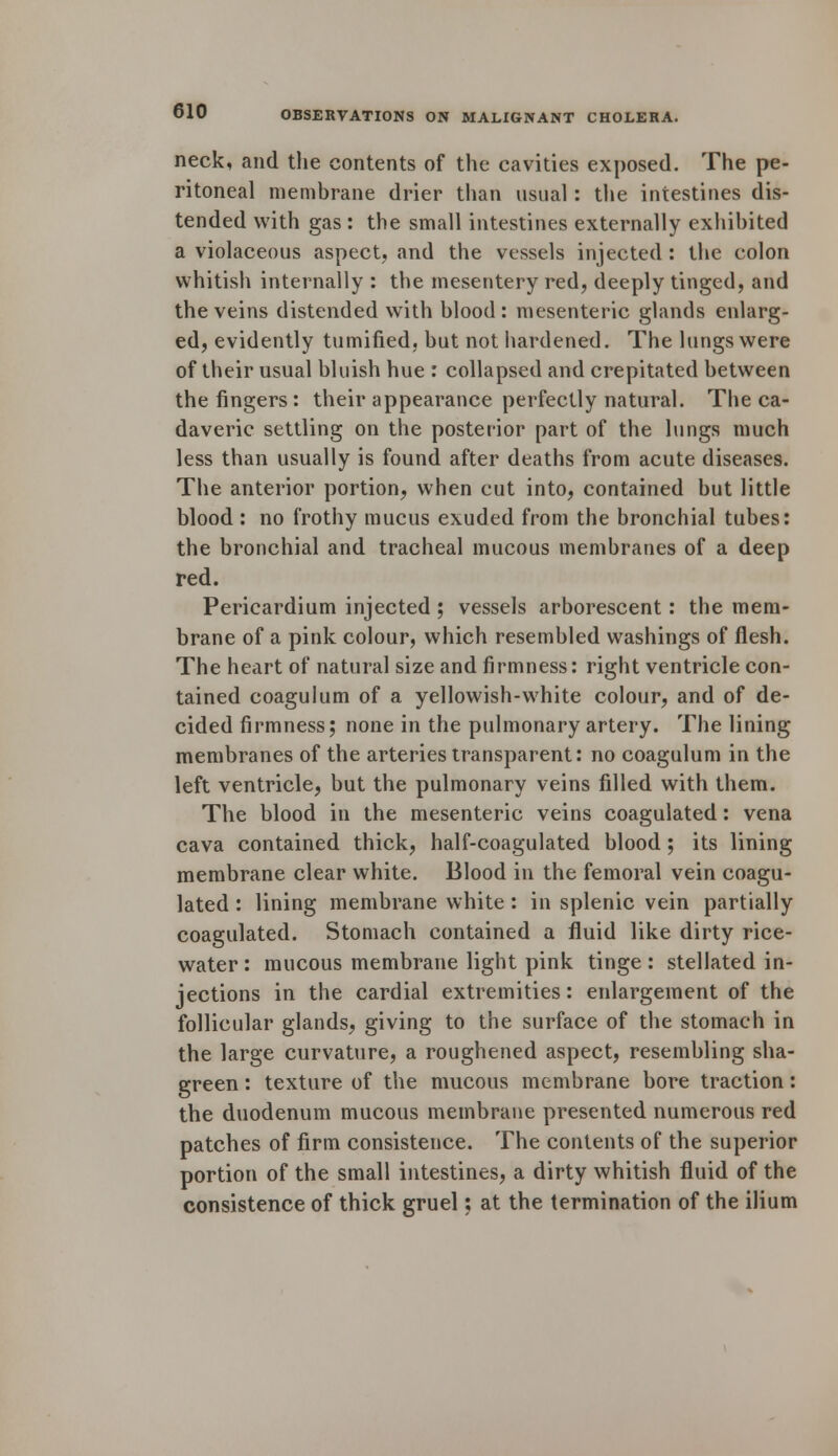 neck, and the contents of the cavities exposed. The pe- ritoneal membrane drier than usual: the intestines dis- tended with gas : the small intestines externally exhibited a violaceous aspect, and the vessels injected : the colon whitish internally : the mesentery red, deeply tinged, and the veins distended with blood: mesenteric glands enlarg- ed, evidently tumified, but not hardened. The lungs were of their usual bluish hue : collapsed and crepitated between the fingers : their appearance perfectly natural. The ca- daveric settling on the posterior part of the lungs much less than usually is found after deaths from acute diseases. The anterior portion, when cut into, contained but little blood : no frothy mucus exuded from the bronchial tubes: the bronchial and tracheal mucous membranes of a deep red. Pericardium injected ; vessels arborescent: the mem- brane of a pink colour, which resembled washings of flesh. The heart of natural size and firmness: right ventricle con- tained coagulum of a yellowish-white colour, and of de- cided firmness; none in the pulmonary artery. The lining membranes of the arteries transparent: no coagulum in the left ventricle, but the pulmonary veins filled with them. The blood in the mesenteric veins coagulated: vena cava contained thick, half-coagulated blood; its lining membrane clear white. Blood in the femoral vein coagu- lated : lining membrane white : in splenic vein partially coagulated. Stomach contained a fluid like dirty rice- water : mucous membrane light pink tinge : stellated in- jections in the cardial extremities: enlargement of the follicular glands, giving to the surface of the stomach in the large curvature, a roughened aspect, resembling sha- green : texture of the mucous membrane bore traction: the duodenum mucous membrane presented numerous red patches of firm consistence. The contents of the superior portion of the small intestines, a dirty whitish fluid of the consistence of thick gruel; at the termination of the ilium