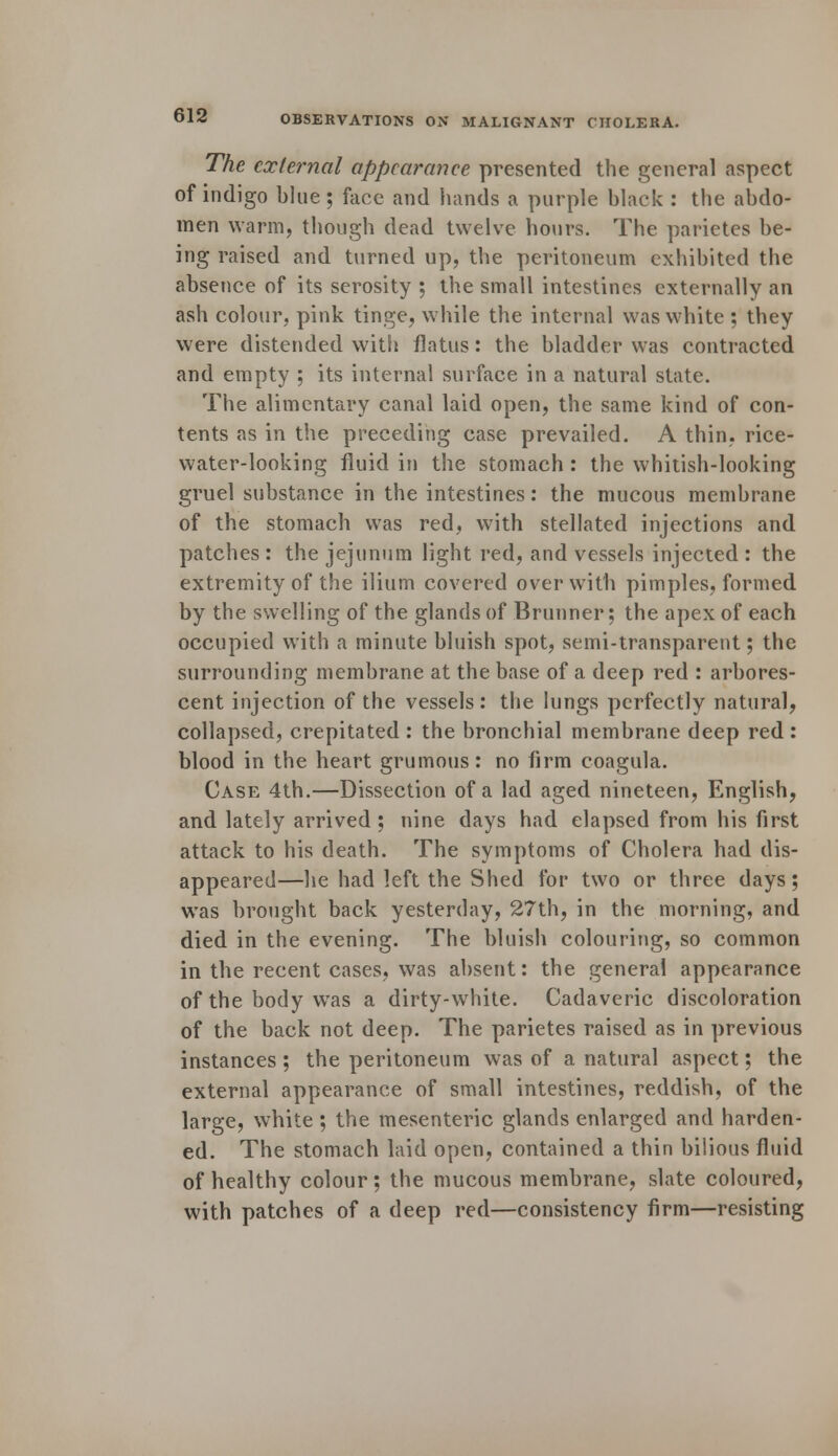 The external appearance presented the general aspect of indigo blue; face and hands a purple black : the abdo- men warm, though dead twelve hours. The parietes be- ing raised and turned up, the peritoneum exhibited the absence of its serosity ; the small intestines externally an ash colour, pink tinge, while the internal was white ; they were distended with flatus: the bladder was contracted and empty ; its internal surface in a natural state. The alimentary canal laid open, the same kind of con- tents as in the preceding case prevailed. A thin, rice- water-looking fluid in the stomach : the whitish-looking gruel substance in the intestines: the mucous membrane of the stomach was red, with stellated injections and patches : the jejunum light red, and vessels injected : the extremity of the ilium covered over with pimples, formed by the swelling of the glands of Brunner; the apex of each occupied with a minute bluish spot, semi-transparent; the surrounding membrane at the base of a deep red : arbores- cent injection of the vessels: the lungs perfectly natural, collapsed, crepitated : the bronchial membrane deep red : blood in the heart grumous : no firm coagula. Case 4th.—Dissection of a lad aged nineteen, English, and lately arrived; nine days had elapsed from his first attack to his death. The symptoms of Cholera had dis- appeared—he had left the Shed for two or three days; was brought back yesterday, 27th, in the morning, and died in the evening. The bluish colouring, so common in the recent cases, was absent: the general appearance of the body wTas a dirty-white. Cadaveric discoloration of the back not deep. The parietes raised as in previous instances ; the peritoneum was of a natural aspect; the external appearance of small intestines, reddish, of the large, white ; the mesenteric glands enlarged and harden- ed. The stomach laid open, contained a thin bilious fluid of healthy colour; the mucous membrane, slate coloured, with patches of a deep red—consistency firm—resisting