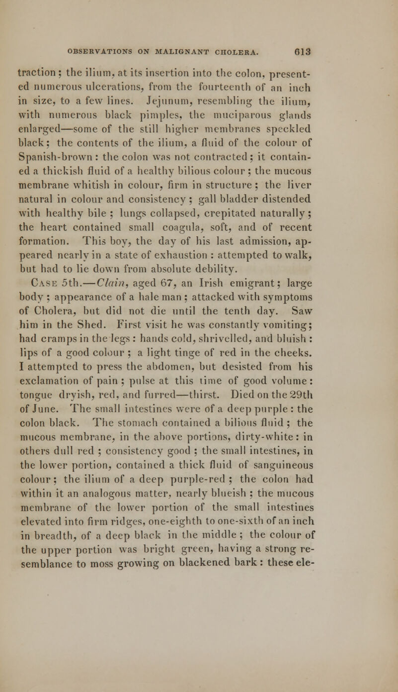 traction ; the ilium, at its insertion into the colon, present- ed numerous ulcerations, from the fourteenth of an inch in size, to a few lines. Jejunum, resembling the ilium, with numerous black pimples, the muciparous glands enlarged—some of the still higher membranes speckled black; the contents of the ilium, a fluid of the colour of Spanish-brown : the colon was not contracted ; it contain- ed a thickish fluid of a healthy bilious colour ; the mucous membrane whitish in colour, firm in structure ; the liver natural in colour and consistency ; gall bladder distended with healthy bile ; lungs collapsed, crepitated naturally; the heart contained small coagula, soft, and of recent formation. This boy, the day of his last admission, ap- peared nearly in a state of exhaustion : attempted to walk, but had to lie down from absolute debility. Case 5th.—Clain, aged 67, an Irish emigrant; large body ; appearance of a hale man ; attacked with symptoms of Cholera, but did not die until the tenth day. Saw him in the Shed. First visit he was constantly vomiting; had cramps in the legs : hands cold, shrivelled, and bluish : lips of a good colour ; a light tinge of red in the cheeks. I attempted to press the abdomen, but desisted from his exclamation of pain ; pulse at this time of good volume: tongue dryish, red, and furred—thirst. Died on the 29th of June. The small intestines were of a deep purple : the colon black. The stomach contained a bilious fluid ; the mucous membrane, in the above portions, dirty-white: in others dull red ; consistency good ; the small intestines, in the lower portion, contained a thick fluid of sanguineous colour; the ilium of a deep purple-red; the colon had within it an analogous matter, nearly blueish ; the mucous membrane of the lower portion of the small intestines elevated into firm ridges, one-eighth to one-sixth of an inch in breadth, of a deep black in the middle ; the colour of the upper portion was bright green, having a strong re- semblance to moss growing on blackened bark : these ele-