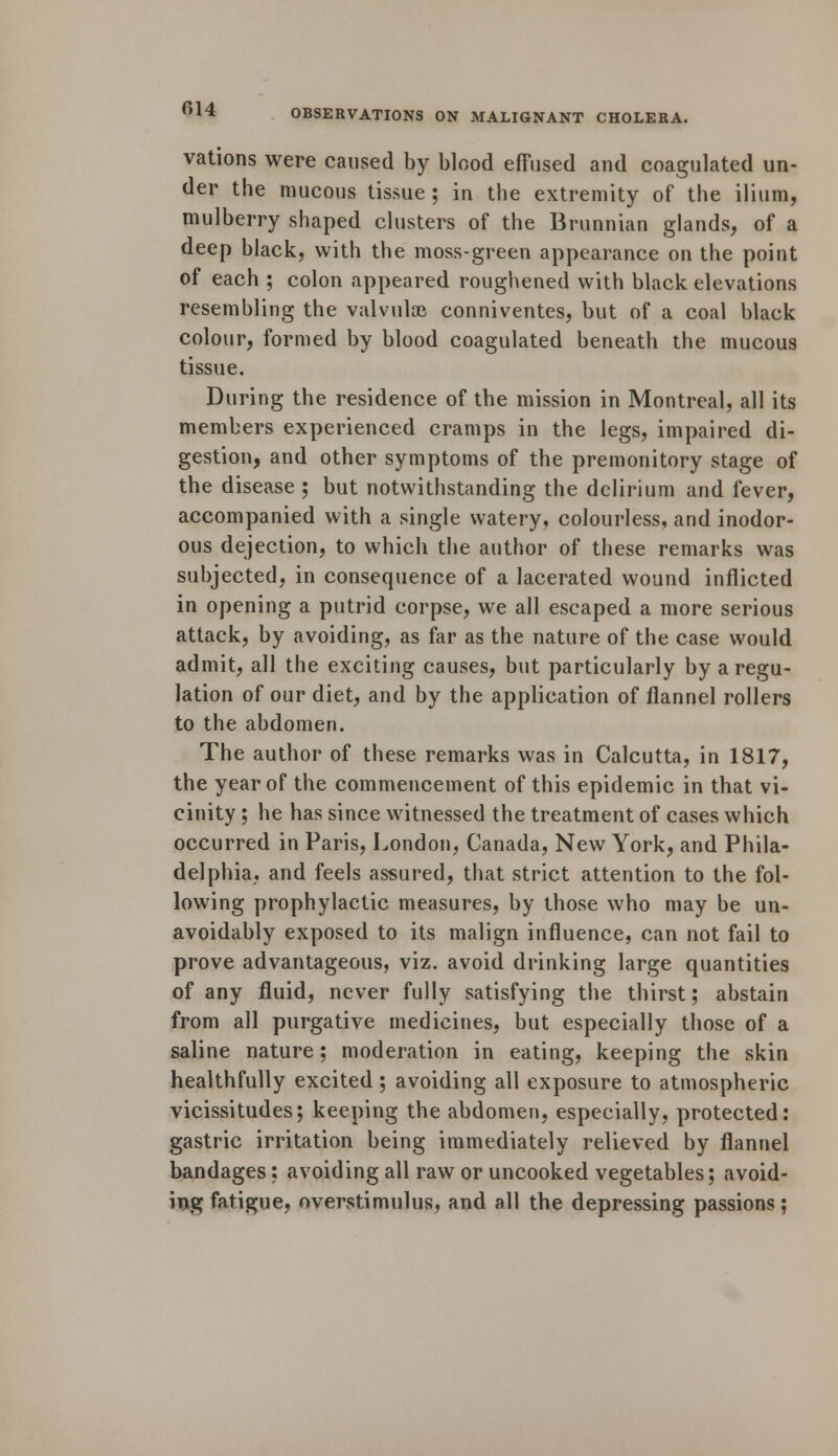 vations were caused by blood effused and coagulated un- der the mucous tissue ; in the extremity of the ilium, mulberry shaped clusters of the Brunnian glands, of a deep black, with the moss-green appearance on the point of each ; colon appeared roughened with black elevations resembling the valvule conniventes, but of a coal black colour, formed by blood coagulated beneath the mucous tissue. During the residence of the mission in Montreal, all its members experienced cramps in the legs, impaired di- gestion, and other symptoms of the premonitory stage of the disease ; but notwithstanding the delirium and fever, accompanied with a single watery, colourless, and inodor- ous dejection, to which the author of these remarks was subjected, in consequence of a lacerated wound inflicted in opening a putrid corpse, we all escaped a more serious attack, by avoiding, as far as the nature of the case would admit, all the exciting causes, but particularly by a regu- lation of our diet, and by the application of flannel rollers to the abdomen. The author of these remarks was in Calcutta, in 1817, the year of the commencement of this epidemic in that vi- cinity ; he has since witnessed the treatment of cases which occurred in Paris, London, Canada, New York, and Phila- delphia, and feels assured, that strict attention to the fol- lowing prophylactic measures, by those who may be un- avoidably exposed to its malign influence, can not fail to prove advantageous, viz. avoid drinking large quantities of any fluid, never fully satisfying the thirst; abstain from all purgative medicines, but especially those of a saline nature; moderation in eating, keeping the skin healthfully excited ; avoiding all exposure to atmospheric vicissitudes; keeping the abdomen, especially, protected: gastric irritation being immediately relieved by flannel bandages; avoiding all raw or uncooked vegetables; avoid- ing fatigue, overstimulus, and all the depressing passions;