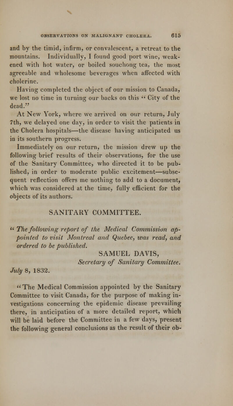 and by the timid, infirm, or convalescent, a retreat to the mountains. Individually, I found good port wine, weak- ened with hot water, or boiled souchong tea, the most agreeable and wholesome beverages when affected with cholerine. Having completed the object of our mission to Canada, we lost no time in turning our backs on this  City of the dead. At New York, where we arrived on our return, July 7th, we delayed one day, in order to visit the patients in the Cholera hospitals—the disease having anticipated us in its southern progress. Immediately on our return, the mission drew up the following brief results of their observations, for the use of the Sanitary Committee, who directed it to be pub- lished, in order to moderate public excitement—subse- quent reflection offers me nothing to add to a document, which was considered at the time, fully efficient for the objects of its authors. SANITARY COMMITTEE. u The following report of the Medical Commission ap- pointed to visit Montreal and Quebec, was read, and ordered to be published. SAMUEL DAVIS, Secretary of Sanitary Committee. July 8, 1832. The Medical Commission appointed by the Sanitary Committee to visit Canada, for the purpose of making in- vestigations concerning the epidemic disease prevailing there, in anticipation of a more detailed report, which will be laid before the Committee in a few days, present the following general conclusions as the result of their ob-