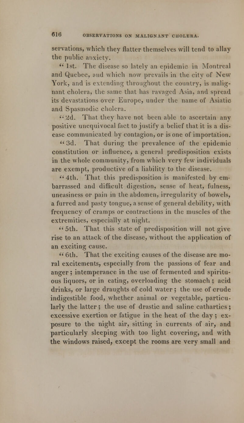 servations, which they flatter themselves will tend to allay the public anxiety. (i 1st. The disease so lately an epidemic in Montreal and Quebec, and which now prevails in the city of New York, and is extending throughout the country, is malig- nant cholera, the same that has ravaged Asia, and spread its devastations over Europe, under the name of Asiatic and Spasmodic cholera.  2d. That they have not been able to ascertain any positive unequivocal fact to justify a belief that it is a dis- ease communicated by contagion, or is one of importation. 3d. That during the prevalence of the epidemic constitution or influence, a general predisposition exists in the whole community, from which very few individuals are exempt, productive of a liability to the disease. 4th. That this predisposition is manifested by em- barrassed and difficult digestion, sense of heat, fulness, uneasiness or pain in the abdomen, irregularity of bowels, a furred and pasty tongue, a sense of general debility, with frequency of cramps or contractions in the muscles of the extremities, especially at night. 5th. That this state of predisposition will not give rise to an attack of the disease, without the application of an exciting cause.  6th. That the exciting causes of the disease are mo- ral excitements, especially from the passions of fear and anger; intemperance in the use of fermented and spiritu- ous liquors, or in eating, overloading the stomach ; acid drinks, or large draughts of cold water; the use of crude indigestible food, whether animal or vegetable, particu- larly the latter ; the use of drastic and saline cathartics ; excessive exertion or fatigue in the heat of the day ; ex- posure to the night air, sitting in currents of air, and particularly sleeping with too light covering, and with the windows raised, except the rooms are very small and