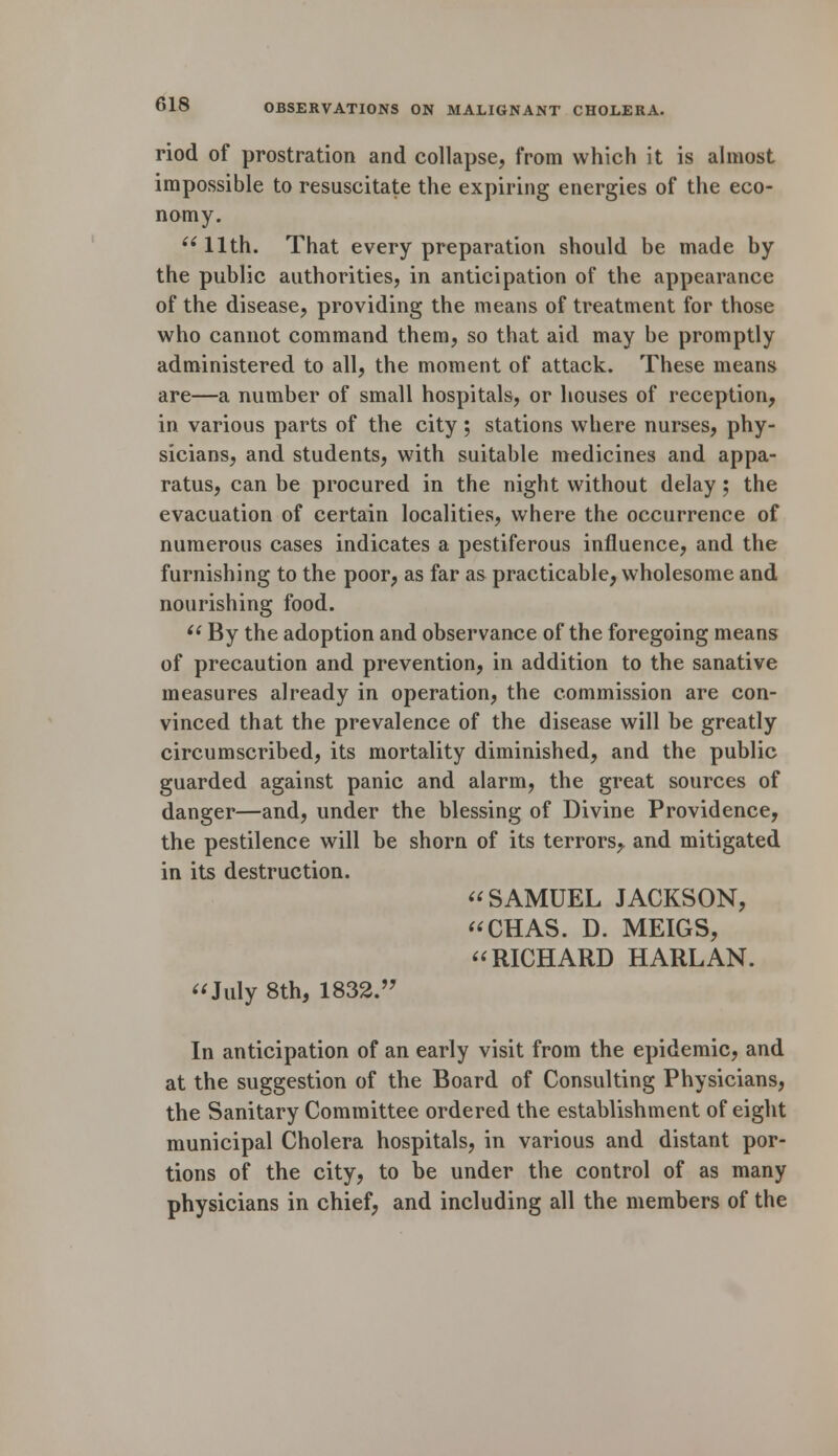 riod of prostration and collapse, from which it is almost impossible to resuscitate the expiring energies of the eco- nomy. 11th. That every preparation should be made by the public authorities, in anticipation of the appearance of the disease, providing the means of treatment for those who cannot command them, so that aid may be promptly administered to all, the moment of attack. These means are—a number of small hospitals, or houses of reception, in various parts of the city ; stations where nurses, phy- sicians, and students, with suitable medicines and appa- ratus, can be procured in the night without delay; the evacuation of certain localities, where the occurrence of numerous cases indicates a pestiferous influence, and the furnishing to the poor, as far as practicable, wholesome and nourishing food.  By the adoption and observance of the foregoing means of precaution and prevention, in addition to the sanative measures already in operation, the commission are con- vinced that the prevalence of the disease will be greatly circumscribed, its mortality diminished, and the public guarded against panic and alarm, the great sources of danger—and, under the blessing of Divine Providence, the pestilence will be shorn of its terrors,, and mitigated in its destruction. SAMUEL JACKSON, CHAS. D. MEIGS, RICHARD HARLAN. July 8th, 1832. In anticipation of an early visit from the epidemic, and at the suggestion of the Board of Consulting Physicians, the Sanitary Committee ordered the establishment of eight municipal Cholera hospitals, in various and distant por- tions of the city, to be under the control of as many physicians in chief, and including all the members of the