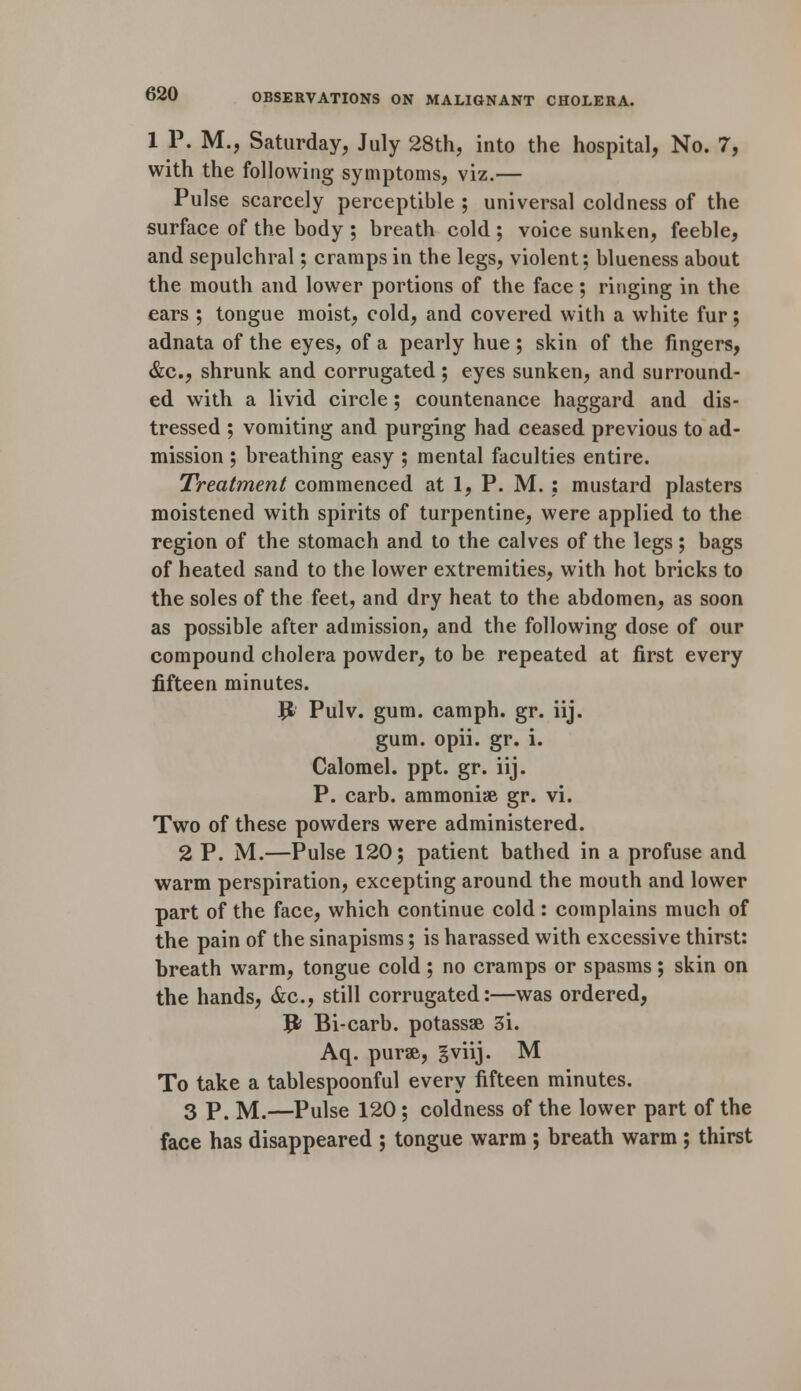 1 P. M., Saturday, July 28th, into the hospital, No. 7, with the following symptoms, viz.— Pulse scarcely perceptible ; universal coldness of the surface of the body ; breath cold ; voice sunken, feeble, and sepulchral; cramps in the legs, violent; blueness about the mouth and lower portions of the face; ringing in the ears ; tongue moist, cold, and covered with a white fur; adnata of the eyes, of a pearly hue ; skin of the fingers, &c, shrunk and corrugated ; eyes sunken, and surround- ed with a livid circle; countenance haggard and dis- tressed ; vomiting and purging had ceased previous to ad- mission ; breathing easy ; mental faculties entire. Treatment commenced at 1, P. M. : mustard plasters moistened with spirits of turpentine, were applied to the region of the stomach and to the calves of the legs; bags of heated sand to the lower extremities, with hot bricks to the soles of the feet, and dry heat to the abdomen, as soon as possible after admission, and the following dose of our compound cholera powder, to be repeated at first every fifteen minutes. Ji Pulv. gum. camph. gr. iij. gum. opii. gr. i. Calomel, ppt. gr. iij. P. carb. ammoniae gr. vi. Two of these powders were administered. 2 P. M.—Pulse 120; patient bathed in a profuse and warm perspiration, excepting around the mouth and lower part of the face, which continue cold: complains much of the pain of the sinapisms; is harassed with excessive thirst: breath warm, tongue cold ; no cramps or spasms; skin on the hands, &c, still corrugated:—was ordered, Jfc Bi-carb. potassae 3i. Aq. purse, gviij. M To take a tablespoonful every fifteen minutes. 3 p. M.—Pulse 120; coldness of the lower part of the face has disappeared ; tongue warm ; breath warm ; thirst