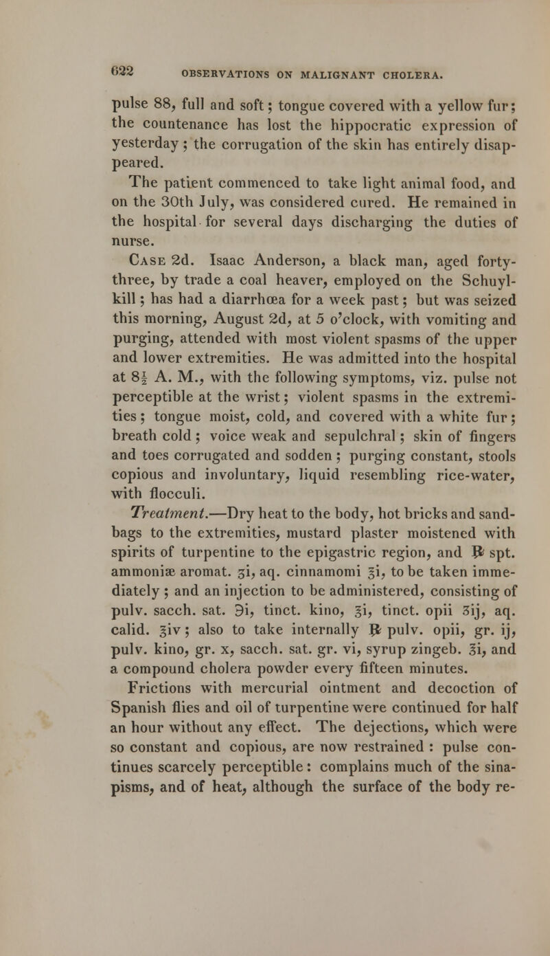 pulse 88, full and soft; tongue covered with a yellow fur; the countenance has lost the hippocratic expression of yesterday ; the corrugation of the skin has entirely disap- peared. The patient commenced to take light animal food, and on the 30th July, was considered cured. He remained in the hospital for several days discharging the duties of nurse. Case 2d. Isaac Anderson, a black man, aged forty- three, by trade a coal heaver, employed on the Schuyl- kill ; has had a diarrhoea for a week past; but was seized this morning, August 2d, at 5 o'clock, with vomiting and purging, attended with most violent spasms of the upper and lower extremities. He was admitted into the hospital at 8| A. M., with the following symptoms, viz. pulse not perceptible at the wrist; violent spasms in the extremi- ties ; tongue moist, cold, and covered with a white fur; breath cold ; voice weak and sepulchral; skin of fingers and toes corrugated and sodden ; purging constant, stools copious and involuntary, liquid resembling rice-water, with flocculi. Treatment.—Dry heat to the body, hot bricks and sand- bags to the extremities, mustard plaster moistened with spirits of turpentine to the epigastric region, and Jfc spt. ammonise aromat. gi, aq. cinnamomi §i, to be taken imme- diately ; and an injection to be administered, consisting of pulv. sacch. sat. d'i, tinct. kino, gi, tinct. opii 3ij, aq. calid. giv; also to take internally Jfc pulv. opii, gr. ij, pulv. kino, gr. x, sacch. sat. gr. vi, syrup zingeb. 3i, and a compound cholera powder every fifteen minutes. Frictions with mercurial ointment and decoction of Spanish flies and oil of turpentine were continued for half an hour without any effect. The dejections, which were so constant and copious, are now restrained : pulse con- tinues scarcely perceptible: complains much of the sina- pisms, and of heat, although the surface of the body re-