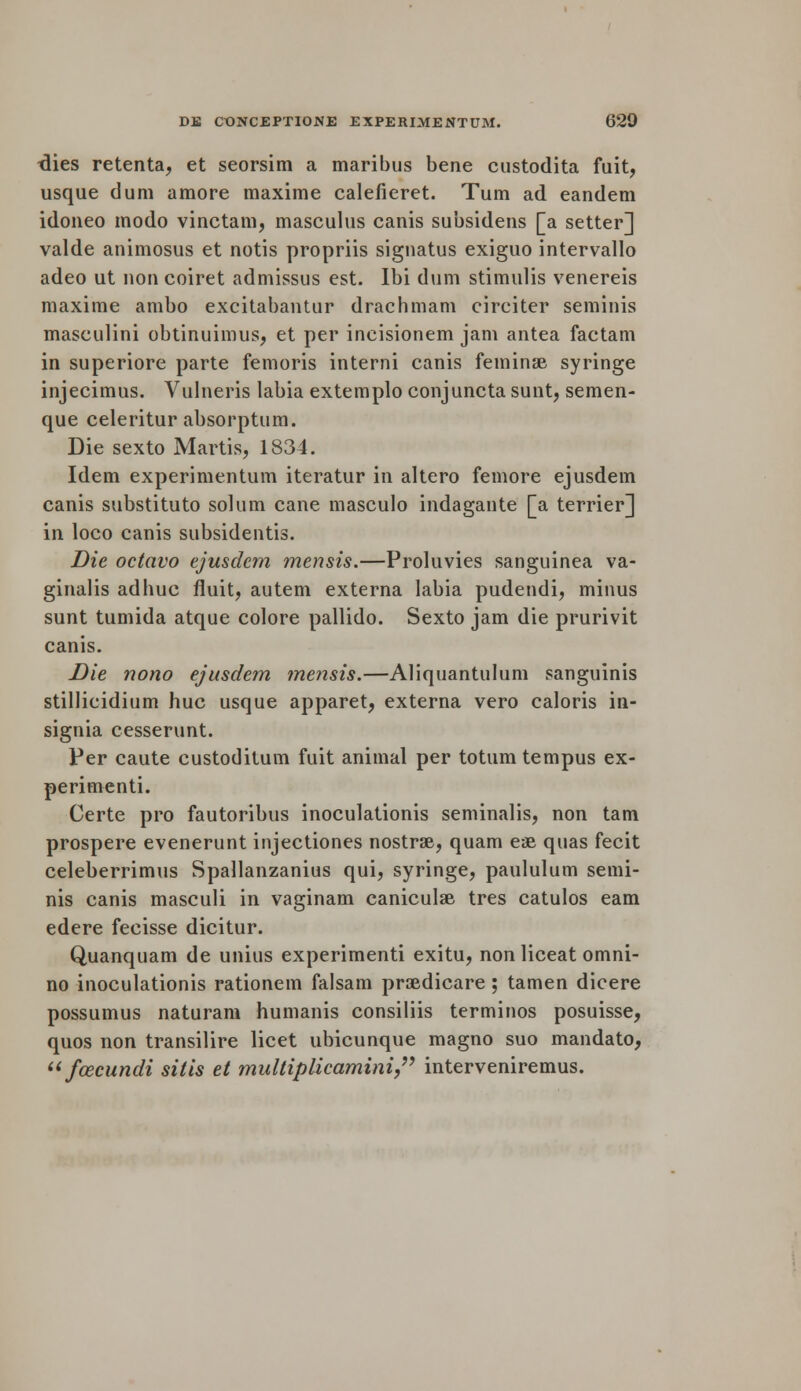 tlies retenta, et seorsim a maribus bene custodita fuit, usque dum amore maxime calefieret. Turn ad eandem idoneo modo vinctam, masculus canis subsidens [a setter] valde animosus et notis propriis signatus exiguo intervallo adeo ut non coiret admissus est. Ibi dum stimulis venereis maxime ambo excitabantur drachmam circiter seminis masculini obtinuimus, et per incisionem jam antea factam in superiore parte femoris interni canis feminse syringe injecimus. Vulneris labia extemplo conjuncta sunt, semen- que celeritur absorptum. Die sexto Martis, 1834. Idem experimentum iteratur in altero femore ejusdem canis substituto solum cane masculo indagante [a terrier] in loco canis subsidentis. Die octavo ejusdem mensis.—Proluvies sanguinea va- ginalis adhuc fiuit, autem externa labia pudendi, minus sunt tumida atque colore pallido. Sexto jam die prurivit canis. Die nono ejusdem me?isis.—Aliquantulum sanguinis stillieidium hue usque apparet, externa vero caloris in- signia cesserunt. Per caute custoditum fuit animal per totumtempus ex- perimenti. Certe pro fautoribus inoculationis seminalis, non tarn prospere evenerunt injectiones nostrse, quam ese quas fecit celeberrimus Spallanzanius qui, syringe, paululum semi- nis canis masculi in vaginam caniculse tres catulos earn edere fecisse dicitur. Quanquam de unius experimenti exitu, nonliceat omni- no inoculationis rationein falsam prsedicare ; tamen dicere possumus naturam humanis consiliis terminos posuisse, quos non transilire licet ubicunque magno suo mandato,  fcecundi sitis et multiplicamini interveniremus.