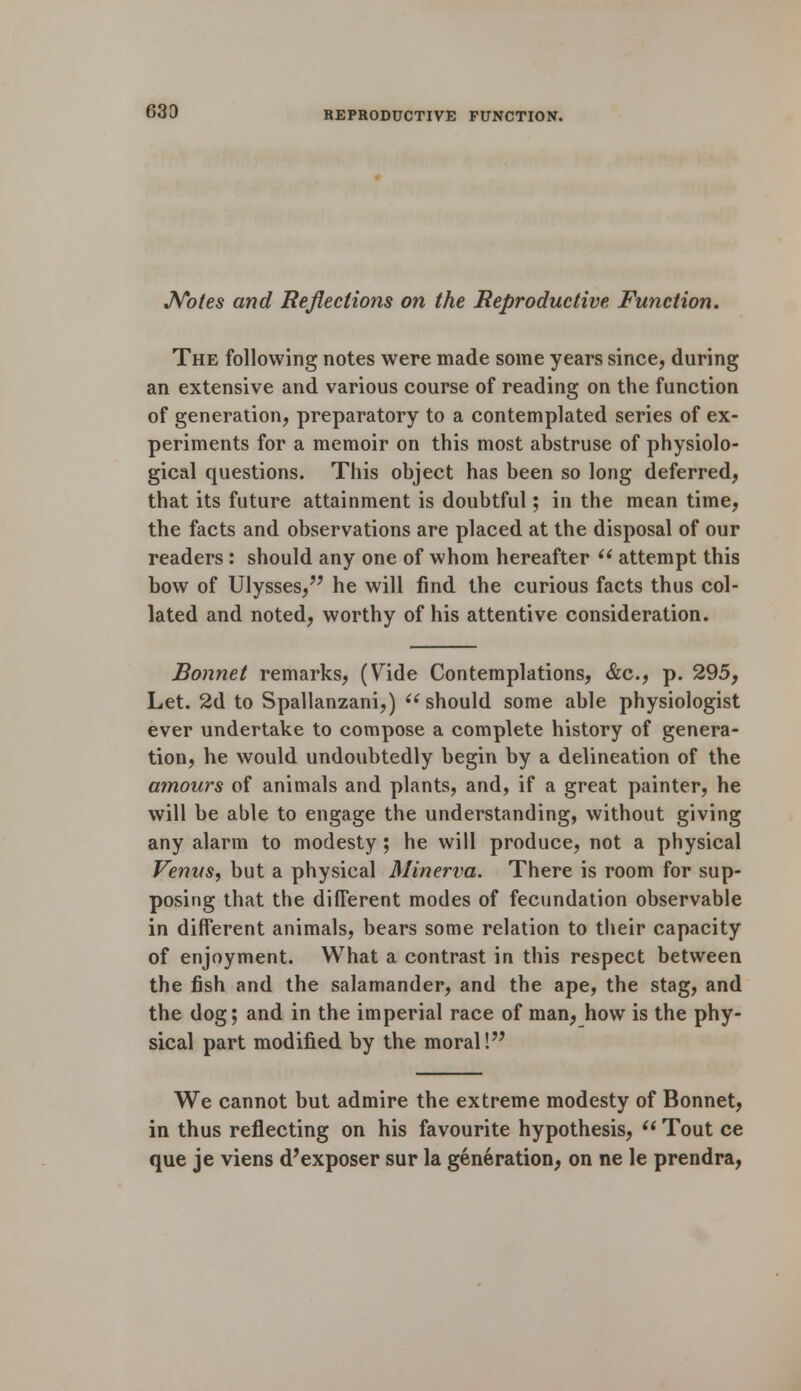 Notes and Reflections on the Reproductive Function. The following notes were made some years since, during an extensive and various course of reading on the function of generation, preparatory to a contemplated series of ex- periments for a memoir on this most abstruse of physiolo- gical questions. This object has been so long deferred, that its future attainment is doubtful; in the mean time, the facts and observations are placed at the disposal of our readers : should any one of whom hereafter  attempt this bow of Ulysses, he will find the curious facts thus col- lated and noted, worthy of his attentive consideration. Bonnet remarks, (Vide Contemplations, &c, p. 295, Let. 2d to Spallanzani,)  should some able physiologist ever undertake to compose a complete history of genera- tion, he would undoubtedly begin by a delineation of the amours of animals and plants, and, if a great painter, he will be able to engage the understanding, without giving any alarm to modesty ; he will produce, not a physical Venus, but a physical Minerva. There is room for sup- posing that the different modes of fecundation observable in different animals, bears some relation to their capacity of enjoyment. What a contrast in this respect between the fish and the salamander, and the ape, the stag, and the dog; and in the imperial race of man, how is the phy- sical part modified by the moral! We cannot but admire the extreme modesty of Bonnet, in thus reflecting on his favourite hypothesis,  Tout ce que je viens d'exposer sur la generation, on ne le prendra,