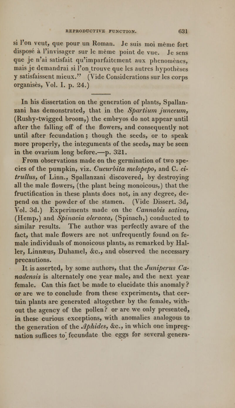 si l'on veut, que pour un Roman. Je suis moi meme fort dispose a l'invisager sur le meme point de vue. Je sens que je n'ai satisfait qu'imparfaitement anx phenomenes, mais je demandrai si l'on trouve que les autrcs hypotheses y satisfaissent mieux. (Vide Considerations sur les corps organises, Vol. I. p. 24.) In his dissertation on the generation of plants, Spallan- zani has demonstrated, that in the Spartium junceum, (Rushy-twigged broom,) the embryos do not appear until after the falling off of the flowers, and consequently not until after fecundation; though the seeds, or to speak more properly, the integuments of the seeds, may be seen in the ovarium long before.—p. 321. From observations made on the germination of two spe- cies of the pumpkin, viz. Cucurbita melopepo, and C. ci- trullus, of Linn., Spallanzani discovered, by destroying all the male flowers, (the plant being monoicous,) that the fructification in these plants does not, in any degree, de- pend on the powder of the stamen. (Vide Dissert. 3d, Vol. 3d.) Experiments made on the Cannabis saliva, (Hemp,) and Spinacia oleracea, (Spinach,) conducted to similar results. The author was perfectly aware of the fact, that male flowers are not unfrequently found on fe- male individuals of monoicous plants, as remarked by Hal- ler, Linnaeus, Duhamel, &c, and observed the necessary precautions. It is asserted, by some authors, that the Juniperus Ca- nadensis is alternately one year male, and the next year female. Can this fact be made to elucidate this anomaly? or are we to conclude from these experiments, that cer- tain plants are generated altogether by the female, with- out the agency of the pollen? or are we only presented, in these curious exceptions, with anomalies analogous to the generation of the Aphides, &c, in which one impreg- nation suffices to fecundate the eggs for several genera-