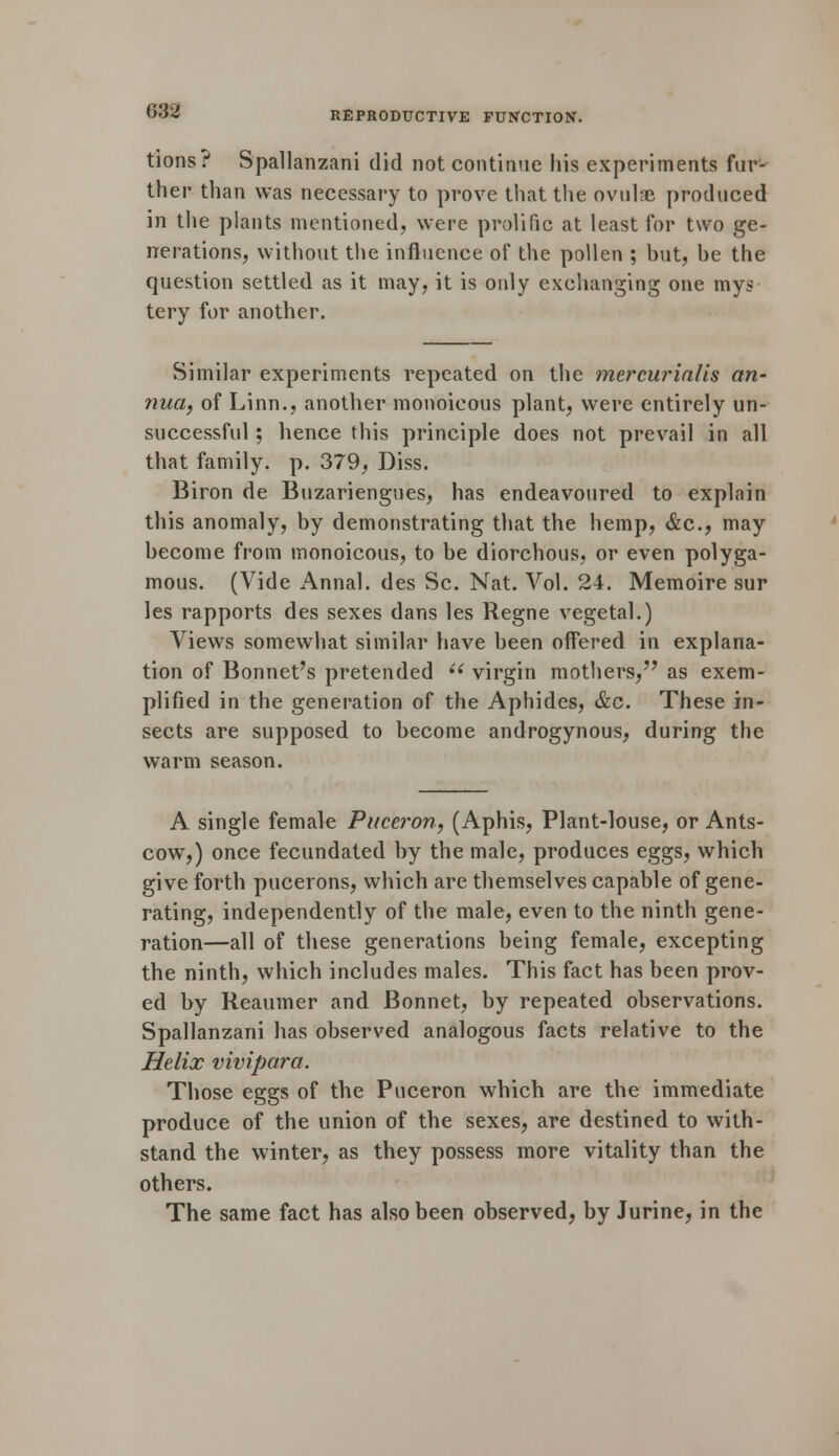 tions? Spallanzani did not continue his experiments fur- ther than was necessary to prove that the ovulae produced in the plants mentioned, were prolific at least for two ge- nerations, without the influence of the pollen ; hut, he the question settled as it may, it is only exchanging one mys tery for another. Similar experiments repeated on the mercurialis an- nua, of Linn., another monoicous plant, were entirely un- successful ; hence this principle does not prevail in all that family, p. 379, Diss. Biron de Buzariengues, has endeavoured to explain this anomaly, by demonstrating that the hemp, &c, may become from monoicous, to be diorchous, or even polyga- mous. (Vide Annal. des Sc. Nat. Vol. 24. Memoire sur les rapports des sexes dans les Regne vegetal.) Views somewhat similar have been offered in explana- tion of Bonnet's pretended ii virgin mothers, as exem- plified in the generation of the Aphides, &c. These in- sects are supposed to become androgynous, during the warm season. A single female Pitceron, (Aphis, Plant-louse, or Ants- cow,) once fecundated by the male, produces eggs, which give forth pucerons, which are themselves capable of gene- rating, independently of the male, even to the ninth gene- ration—all of these generations being female, excepting the ninth, which includes males. This fact has been prov- ed by Reaumer and Bonnet, by repeated observations. Spallanzani has observed analogous facts relative to the Helix vivipara. Those eggs of the Puceron which are the immediate produce of the union of the sexes, are destined to with- stand the winter, as they possess more vitality than the others. The same fact has also been observed, by Jurine, in the