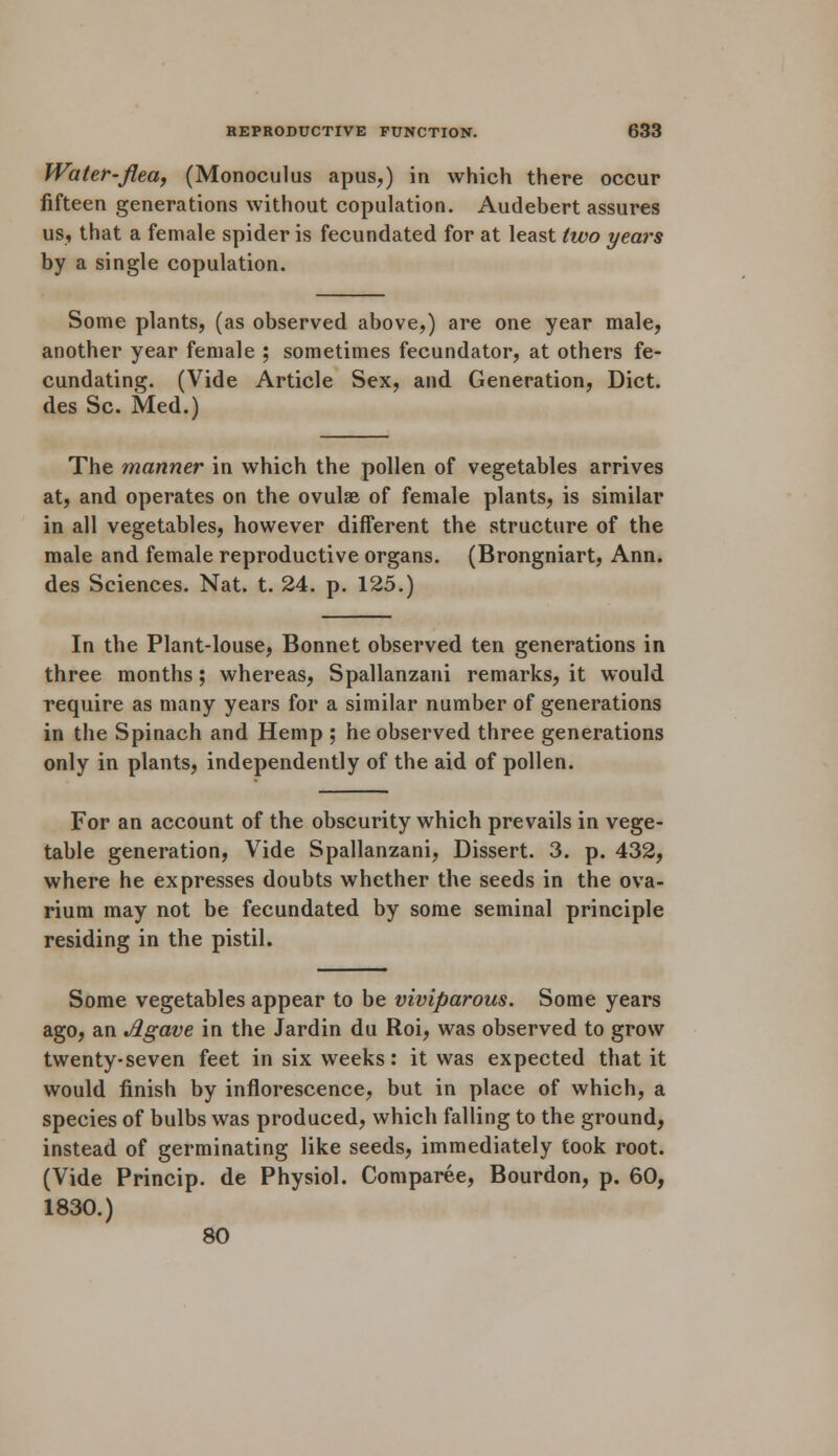 Water-flea, (Monoculus apus,) in which there occur fifteen generations without copulation. Audebert assures us, that a female spider is fecundated for at least two years by a single copulation. Some plants, (as observed above,) are one year male, another year female ; sometimes fecundator, at others fe- cundating. (Vide Article Sex, and. Generation, Diet, des Sc. Med.) The manner in which the pollen of vegetables arrives at, and operates on the ovulse of female plants, is similar in all vegetables, however different the structure of the male and female reproductive organs. (Brongniart, Ann. des Sciences. Nat. t. 24. p. 125.) In the Plant-louse, Bonnet observed ten generations in three months; whereas, Spallanzani remarks, it would require as many years for a similar number of generations in the Spinach and Hemp ; he observed three generations only in plants, independently of the aid of pollen. For an account of the obscurity which prevails in vege- table generation, Vide Spallanzani, Dissert. 3. p. 432, where he expresses doubts whether the seeds in the ova- rium may not be fecundated by some seminal principle residing in the pistil. Some vegetables appear to be viviparous. Some years ago, an Agave in the Jardin du Roi, was observed to grow twenty-seven feet in six weeks: it was expected that it would finish by inflorescence, but in place of which, a species of bulbs was produced, which falling to the ground, instead of germinating like seeds, immediately took root. (Vide Princip. de Physiol. Comparee, Bourdon, p. 60, 1830.) 80