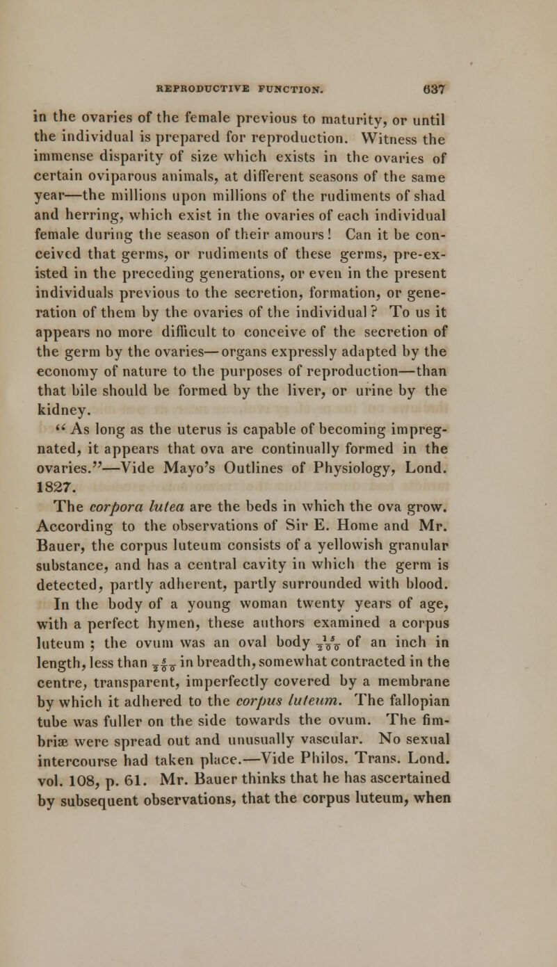 in the ovaries of the female previous to maturity, or until the individual is prepared for reproduction. Witness the immense disparity of size which exists in the ovaries of certain oviparous animals, at different seasons of the same year—the millions upon millions of the rudiments of shad and herring, which exist in the ovaries of each individual female during the season of their amours! Can it he con- ceived that germs, or rudiments of these germs, pre-ex- isted in the preceding generations, or even in the present individuals previous to the secretion, formation, or gene- ration of them hy the ovaries of the individual ? To us it appears no more difficult to conceive of the secretion of the germ by the ovaries—organs expressly adapted by the economy of nature to the purposes of reproduction—than that bile should be formed by the liver, or urine by the kidney.  As long as the uterus is capable of becoming impreg- nated, it appears that ova are continually formed in the ovaries.—Vide Mayo's Outlines of Physiology, Lond. 1827. The corpora lutea are the beds in which the ova grow. According to the observations of Sir E. Home and Mr. Bauer, the corpus luteum consists of a yellowish granular substance, and has a central cavity in which the germ is detected, partly adherent, partly surrounded with blood. In the body of a young woman twenty years of age, with a perfect hymen, these authors examined a corpus luteum ; the ovum was an oval body ,yT of an inch in length, less than ?|7 in breadth, somewhat contracted in the centre, transparent, imperfectly covered by a membrane by which it adhered to the corpus luteum. The fallopian tube was fuller on the side towards the ovum. The fim- briae were spread out and unusually vascular. No sexual intercourse had taken place.—Vide Philos. Trans. Lond. vol. 108, p. 61. Mr. Bauer thinks that he has ascertained by subsequent observations, that the corpus luteum, when