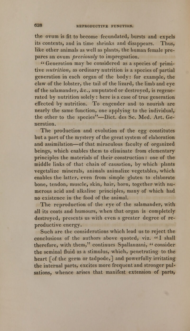 the ovum is fit to become fecundated, bursts and expels its contents, and in time shrinks and disappears. Thus, like other animals as well as plants, the human female pre- pares an ovum previously to impregnation.  Generation may be considered as a species of primi- tive nutrition, as ordinary nutrition is a species of partial generation in each organ of the body: for example, the claw of the lobster, the tail of the lizard, the limb and eye of the salamander, &c, amputated or destroyed, is regene- rated by nutrition solely : here is a case of true generation effected by nutrition. To engender and to nourish are nearly the same function, one applying to the individual, the other to the species—Diet, des Sc. Med. Art. Ge- neration. The production and evolution of the egg constitutes but a part of the mystery of the great system of elaboration and assimilation—of that miraculous faculty of organized beings, which enables them to eliminate from elementary principles the materials of their construction : one of the middle links of that chain of causation, by which plants vegetalize minerals, animals animalize vegetables, which enables the latter, even from simple gluten to elaborate bone, tendon, muscle, skin, hair, horn, together with nu- merous acid and alkaline principles, many of which had no existence in the food of the animal. The reproduction of the eye of the salamander, with all its coats and humours, when that organ is completely destroyed, presents us with even a greater degree of re- productive energy. Such are the considerations which lead us to reject the conclusions of the authors above quoted, viz. I shall therefore, with them, continues Spallanzani,  consider the seminal fluid as a stimulus, which, penetrating to the heart [of the germ or tadpode,] and powerfully irritating the internal parts, excites more frequent and stronger pul- sations, whence arises that manifest extension of parts,