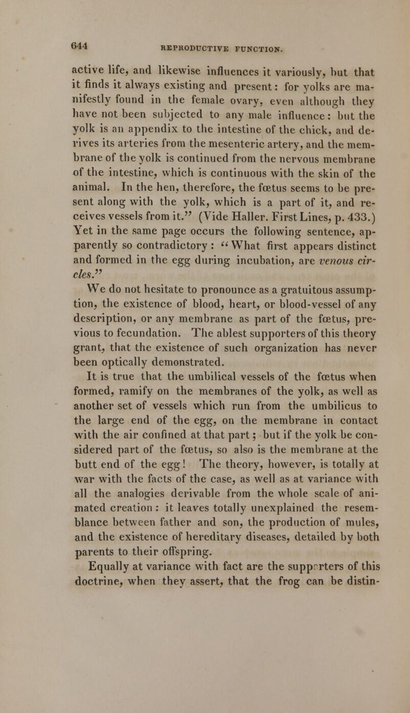 active life, and likewise influences it variously, but that it finds it always existing and present: for yolks are ma- nifestly found in the female ovary, even although they have not been subjected to any male influence: but the yolk is an appendix to the intestine of the chick, and de- rives its arteries from the mesenteric artery, and the mem- brane of the yolk is continued from the nervous membrane of the intestine, which is continuous with the skin of the animal. In the hen, therefore, the foetus seems to be pre- sent along with the yolk, which is a part of it, and re- ceives vessels from it. (Vide Haller. First Lines, p. 433.) Yet in the same page occurs the following sentence, ap- parently so contradictory :  What first appears distinct and formed in the egg during incubation, are venous cir- cles. We do not hesitate to pronounce as a gratuitous assump- tion, the existence of blood, heart, or blood-vessel of any description, or any membrane as part of the foetus, pre- vious to fecundation. The ablest supporters of this theory grant, that the existence of such organization has never been optically demonstrated. It is true that the umbilical vessels of the foetus when formed, ramify on the membranes of the yolk, as well as another set of vessels which run from the umbilicus to the large end of the egg, on the membrane in contact with the air confined at that part; but if the yolk be con- sidered part of the foetus, so also is the membrane at the butt end of the egg! The theory, however, is totally at war with the facts of the case, as well as at variance with all the analogies derivable from the whole scale of ani- mated creation : it leaves totally unexplained the resem- blance between father and son, the production of mules, and the existence of hereditary diseases, detailed by both parents to their offspring. Equally at variance with fact are the supprrters of this doctrine, when they assert, that the frog can be distin-