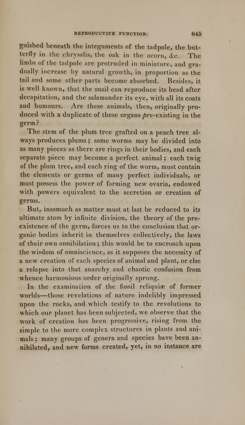 guished beneath the integuments of the tadpole, the but- terfly in the chrysalis, the oak in the acorn, &c. The limbs of the tadpole are protruded in miniature, and gra- dually increase by natural growth, in proportion as the tail and some other parts become absorbed. Besides, it is well known, that the snail can reproduce its head after decapitation, and the salamander its eye, with all its coats and humours. Are these animals, then, originally pro- duced with a duplicate of these organs j&re-existing in the germ ? The stem of the plum tree grafted on a peach tree al- ways produces plums ; some worms may be divided into as many pieces as there are rings in their bodies, and each separate piece may become a perfect animal; each twig of the plum tree, and each ring of the worm, must contain the elements or germs of many perfect individuals, or must possess the power of forming new ovaria, endowed with powers equivalent to the secretion or creation of germs. But, inasmuch as matter must at last be reduced to its ultimate atom by infinite division, the theory of the pre- existence of the germ, forces us to the conclusion that or- ganic bodies inherit in themselves collectively, the laws of their own annihilation; this would be to encroach upon the wisdom of omniscience, as it supposes the necessity of a new creation of each species of animal and plant, or else a relapse into that anarchy and chaotic confusion from whence harmonious order originally sprung. In the examination of the fossil reliquiae of former worlds—those revelations of nature indelibly impressed upon the rocks, and which testify to the revolutions to which our planet has been subjected, we observe that the work of creation has been progressive, rising from the simple to the more complex structures in plants and ani- mals ; many groups of genera and species have been an- nihilated, and new forms created, yet, in no instance are