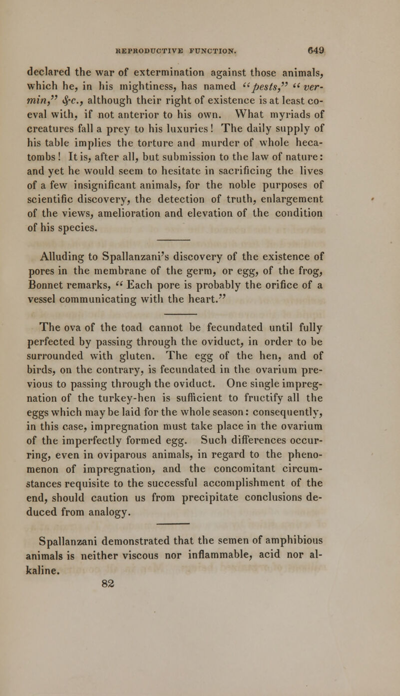 declared the war of extermination against those animals, which he, in his mightiness, has named pests, i( ver- min, tyc, although their right of existence is at least co- eval with, if not anterior to his own. What myriads of creatures fall a prey to his luxuries! The daily supply of his table implies the torture and murder of whole heca- tombs ! It is, after all, but submission to the law of nature: and yet he would seem to hesitate in sacrificing the lives of a few insignificant animals, for the noble purposes of scientific discovery, the detection of truth, enlargement of the views, amelioration and elevation of the condition of his species. Alluding to Spallanzani's discovery of the existence of pores in the membrane of the germ, or egg, of the frog, Bonnet remarks,  Each pore is probably the orifice of a vessel communicating with the heart. The ova of the toad cannot be fecundated until fully perfected by passing through the oviduct, in order to be surrounded with gluten. The egg of the hen, and of birds, on the contrary, is fecundated in the ovarium pre- vious to passing through the oviduct. One single impreg- nation of the turkey-hen is sufficient to fructify all the eggs which may be laid for the whole season: consequently, in this case, impregnation must take place in the ovarium of the imperfectly formed egg. Such differences occur- ring, even in oviparous animals, in regard to the pheno- menon of impregnation, and the concomitant circum- stances requisite to the successful accomplishment of the end, should caution us from precipitate conclusions de- duced from analogy. Spallanzani demonstrated that the semen of amphibious animals is neither viscous nor inflammable, acid nor al- kaline. 82