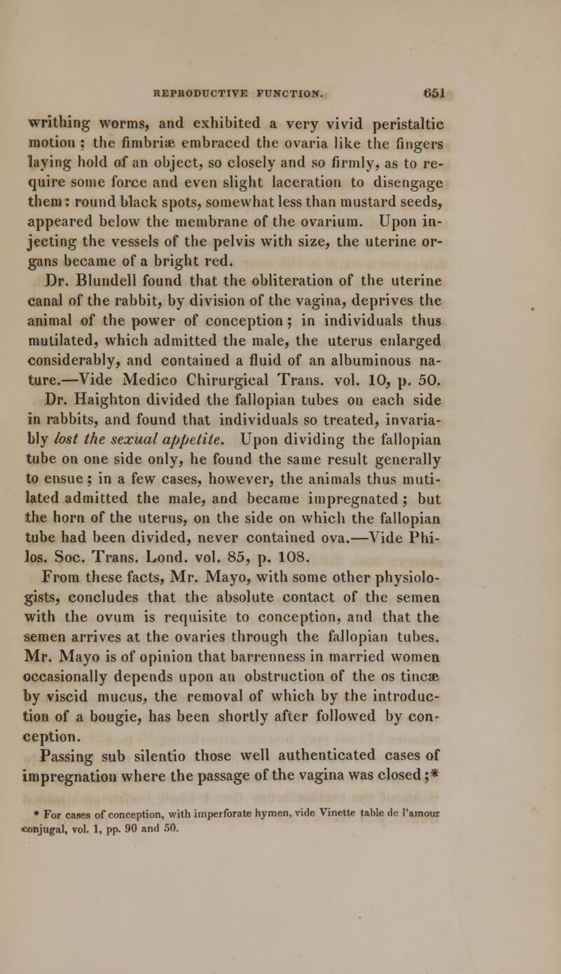 writhing worms, and exhibited a very vivid peristaltic motion ; the fimbriae embraced the ovaria like the fingers laying hold of an object, so closely and so firmly, as to re- quire some force and even slight laceration to disengage them: round black spots, somewhat less than mustard seeds, appeared below the membrane of the ovarium. Upon in- jecting the vessels of the pelvis with size, the uterine or- gans became of a bright red. Dr. Blundell found that the obliteration of the uterine canal of the rabbit, by division of the vagina, deprives the animal of the power of conception; in individuals thus mutilated, which admitted the male, the uterus enlarged considerably, and contained a fluid of an albuminous na- ture.—Vide Medico Chirurgical Trans, vol. 10, p. 50. Dr. Haighton divided the fallopian tubes on each side in rabbits, and found that individuals so treated, invaria- bly lost the sexual appetite. Upon dividing the fallopian tube on one side only, he found the same result generally to ensue; in a few cases, however, the animals thus muti- lated admitted the male, and became impregnated ; but the horn of the uterus, on the side on which the fallopian tube had been divided, never contained ova.—Vide Phi- los. Soc. Trans. Lond. vol. 85, p. 108. From these facts, Mr. Mayo, with some other physiolo- gists, concludes that the absolute contact of the semen with the ovum is requisite to conception, and that the semen arrives at the ovaries through the fallopian tubes. Mr. Mayo is of opinion that barrenness in married women occasionally depends upon an obstruction of the os tincse by viscid mucus, the removal of which by the introduc- tion of a bougie, has been shortly after followed by con- ception. Passing sub silentio those well authenticated cases of impregnation where the passage of the vagina was closed ;* * For cases of conception, with imperforate hymen, vide Vinette table de l'amour conjugal, vol. 1, pp. 90 and 50.