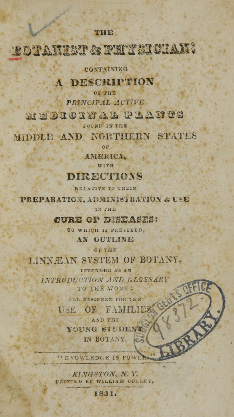 THE CONTAINING A DESCRIPTION OF THE PRINCIPAL ACTIVE tUiSI) IS THS MIDDLE AND NORTHERN S'rAJES OF AMERICA, WITH DIRECTIONS 'RELATIVE TO TilillR PREPARATION, ADMINISTRATION & U»^ IS THE CURE CF DISEASES: TO WHICH 13 PKBFIXED, AN OUTLINE OF THE l.iNNJEAN SYSTEM OF BOTANY. INTEKHED AS AS INTRODUCTION AND GLOSSARY to tee \foiiK : ALL DESIGNED FOR 1 HS <'Vv^>^^,• USE OF FAMILIES AND THE YOUNG STUDE , IN BOTANY. K ••ov>, ;,-.D( E 13 POWE KINGSTON, N. Y. D El' WILLIAM CU i LET, 1S31.