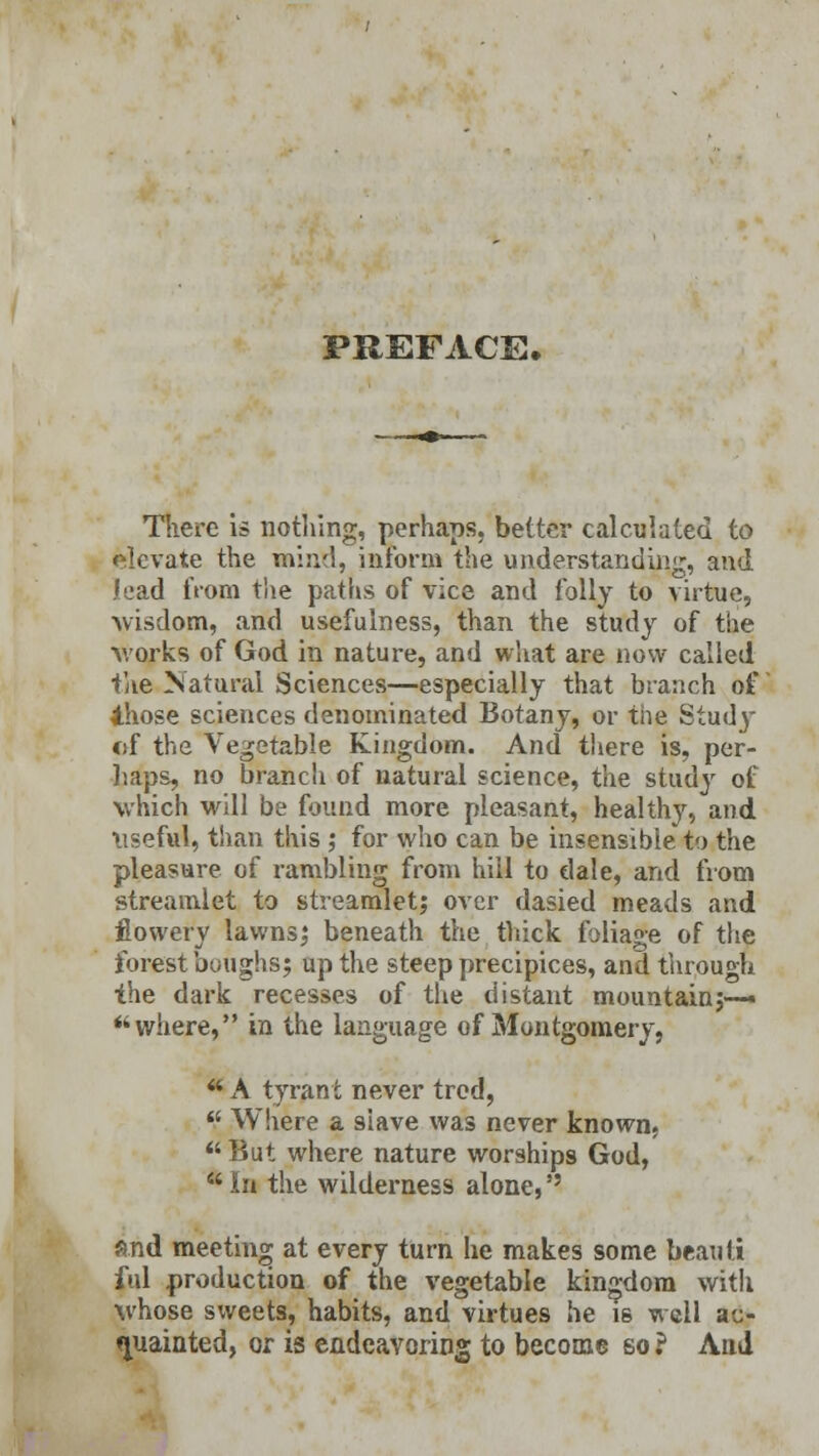 PREFACE. There is nothing, perhaps, better calculated to olevate the mind, inform the understanding, and lead from the paths of vice and folly to virtue, wisdom, and usefulness, than the study of the works of God in nature, and what are now called the Natural Sciences—especially that branch of Ahose sciences denominated Botany, or the Stud}- of the Vegetable Kingdom. And there is, per- haps, no branch of natural science, the study of which will be found more pleasant, healthy, and \iseful, than this ; for who can be insensible to the pleasure of rambling from hill to dale, and from streamlet to streamlet; over dasied meads and flowery lawns; beneath the thick foliage of the forest boughs; up the steep precipices, and through the dark recesses of the distant mountain;-— where, in the language of Montgomery, * A tyrant never trcd,  Where a siave was never known, But where nature worships God, * In the wilderness alone, and meeting at every turn he makes some beauti ful production of the vegetable kingdom with whose sweets, habits, and virtues he is well ac- quainted, or is endeavoring to become so ? And