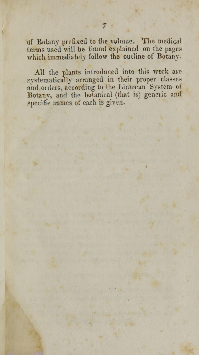 of Botany prefixed to the volume. The medical terms used will be found explained on the pages which immediately follow the outline of Botany. All the plants introduced into this work are systematically arranged in their proper classes and orders, according to the Linnajan System of Botany, and tho botanical (that is) generic and specifie names of each is given.