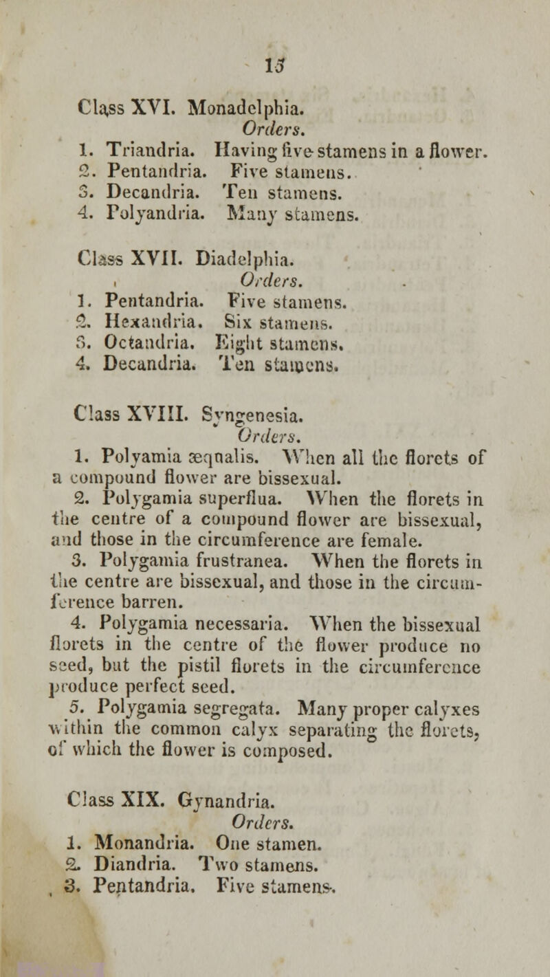 Cla,ss XVI. Monadclphia. Orders. 1. Triandria. Having live stamens in a flower. 2. Pentandria. Five stamens. 3. Decandria. Ten stamens. 4. Polyandria. Many stamens. Class XVII. Diadelphia. Orders. 1. Pentandria. Five stamens. 2. Hexandria. Six stamens. 5. Octandria. Eight stamens. 4. Decandria. Ten stamens. Class XVIII. Syngenesia. Orders. 1. Polyamia seqnalis. When all the florets of a compound flower are bissexual. 2. Polygamia superflua. When the florets in the centre of a compound flower are bissexual, and those in the circumference are female. 3. Polygamia frustranea. When the florets in the centre are bissexual, and those in the circum- ference barren. 4. Polygamia necessaria. When the bissexual florets in the centre of the flower produce no seed, but the pistil florets in the circumference produce perfect seed. 5. Polygamia segregata. Many proper calyxes within the common calyx separating the florets, of which the flower is composed. Class XIX. Gynandria. Orders. 1. Monandria. One stamen. 2. Diandria. Two stamens. , 3. Pentandria. Five stamens-.
