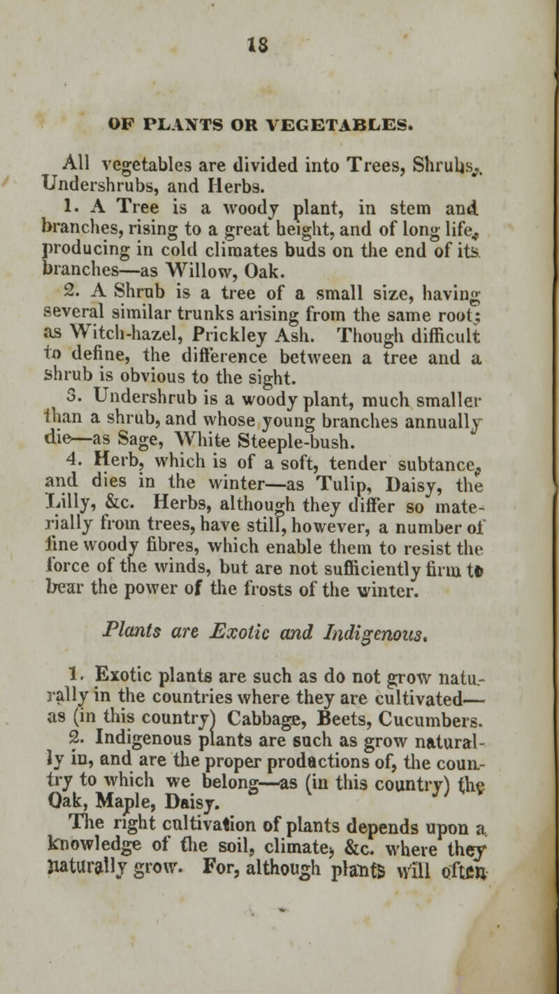 OF PLANTS OR VEGETABLES. All vegetables are divided into Trees, Shrubs^ Undershrubs, and Herb9. 1. A Tree is a woody plant, in stem and branches, rising to a great height, and of long life., producing in cold climates buds on the end of its branches—as Willow, Oak. 2. A Shrub is a tree of a small size, having several similar trunks arising from the same root; as Witch-hazel, Prickley Ash. Though difficult to define, the difference between a tree and a shrub is obvious to the sight. 3. Undershrub is a woody plant, much smaller than a shrub, and whose young branches annually die—as Sage, White Steeple-bush. 4. Herb, which is of a soft, tender subtance^ and dies in the winter—as Tulip, Daisy, the Lilly, &c. Herbs, although they differ so mate- rially from trees, have still, however, a number of line woody fibres, which enable them to resist the force of the winds, but are not sufficiently firm tl> bear the power of the frosts of the winter. Plants are Exotic and Indigenous. 1. Exotic plants are such as do not grow natu- rally in the countries where they are cultivated— as (in this country} Cabbage, Beets, Cucumbers. 2. Indigenous plants are such as grow natural- ly in, and are the proper prodactions of, the coun- try to which we belong—as (in this country) the Oak, Maple, Daisy. The right cultivation of plants depends upon a knowledge of the soil, climate^ &c. where they naturally grow. For, although plants \fi\\ often