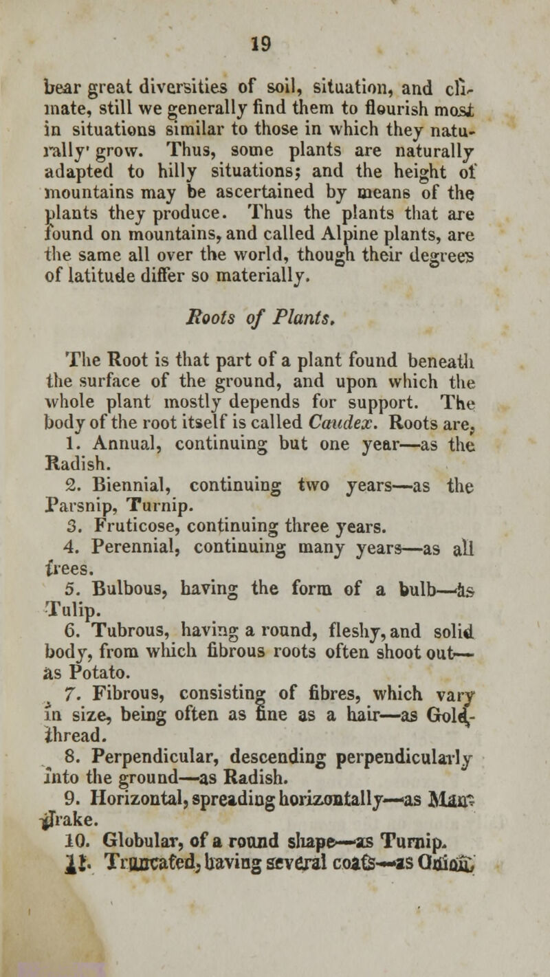 bear great diversities of soil, situation, and cli- mate, still we generally find them to flourish mosJt in situations similar to those in which they natu- rally grow. Thus, some plants are naturally adapted to hilly situations; and the height of mountains may be ascertained by means of the plants they produce. Thus the plants that are found on mountains, and called Alpine plants, are the same all over the world, though their degrees of latitude differ so materially. Boots of Plants. The Root is that part of a plant found beneath the surface of the ground, and upon which the whole plant mostly depends for support. The body of the root itself is called Caicdex. Roots are, 1. Annual, continuing but one year—as the Radish. 2. Biennial, continuing two years—as the Parsnip, Turnip. 3. Fruticose, continuing three years. 4. Perennial, continuing many years—as all frees. 5. Bulbous, having the form of a bulb—<&s Tulip. 6. Tubrous, having a round, fleshy, and solid body, from which fibrous roots often shoot out>— as Potato. 7. Fibrou9, consisting of fibres, which vary in size, being often as fine as a hair—as Gold,- ihread. 8. Perpendicular, descending perpendicularly into the ground—as Radish. 9. Horizontal, spreading horizontally—«as Man* -JjTrake. 10. Globular, of a round shape—-as Turnip, it. Truncated; having several coats—*s Gnlflfo