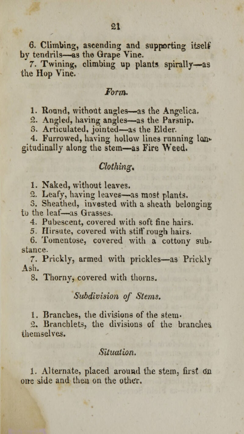 6. Climbing, a3cending and supporting itself by tendrils—as the Grape Vine. 7. Twining, climbing up plants spirally—as the Hop Vine. Form. 1. Round, without angles—as the Angelica. 2. Angled, having angles—as the Parsnip. 3. Articulated, jointed—as the Elder. 4. Furrowed, having hollow lines running Ion* gitudinally along the stem—as Fire Weed. Clothing* 1. Naked, without leaves. 2. Leafy, having leaves—as most plants. 3. Sheathed, invested with a sheath belonging to the leaf—-as Grasses. 4. Pubescent, covered with soft fine hairs. 5. Hirsute, covered with stiff rough hairs. 6. Tomentose, covered with a cottony sub- stance. 7. Prickly, armed with prickles—as Prickly Ash. 8. Thorny, covered with thorns. Subdivision of Stems. 1. Branches, the divisions of the stem. 2. Branchlets, the divisions of the branches, themselves. Situation. 1. Alternate, placed around the stem, first dii one side and then on the other.