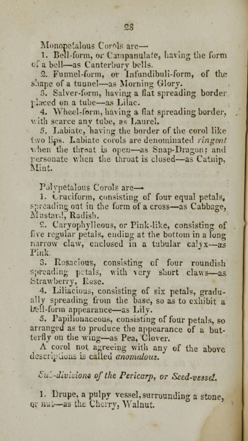 Monopetalous Cordis arc— 1. Bell-form, or Campanulate, having the form cTa bell—as Canterbury bolls. 2. Funnel-form, or Infumlibuli-form, of the. shape of a tunnel—as Morning Glory. 5. Salver-form, having a flat spreading border placed on a tube—as Lilac. 4. Wheelrform, having a flat spreading border. with scarce any tube, as Laurel. 5. Labiate, having the border of the corol like two lips. Labiate corals are denominated ringmt v.hen the thrnat is open—as Snap-Dragon: and personate v. hen the throat is closed—as Catnip, Mint. Polypetalous Corols arc—• 1. Cruciform, consisting of four equal petal?, spreading out in the form of a cross—as Cabbage, Mustard, Radish. 2. Caryophyllcous, or Fink-like, consisting of five regular petals, ending at the bottom in a long narrow claw, enclosed in a tubular calyx—as Fink. 3. Rosacious, consisting cf four roundish spreading petals, with very short claws—as Strawberry, Ruse. 4. Liliacious, consisting of six petals, gradu- ally spreading from the base, so as to exhibit a bell-form appearance—as Lily. 5. Papilionaceous, consisting of four petals, so arranged as to produce the appearance of u but- terfly on the wing—as Pea, Clover. A corol not agreeing with any of the above descriptions is called anomalous. Subdivision* of the Pericarp, or Seed-vessel. 1. Drupe, a pulpy vessel, surrounding a stone, qi nut—as the Cherry, Walnut.