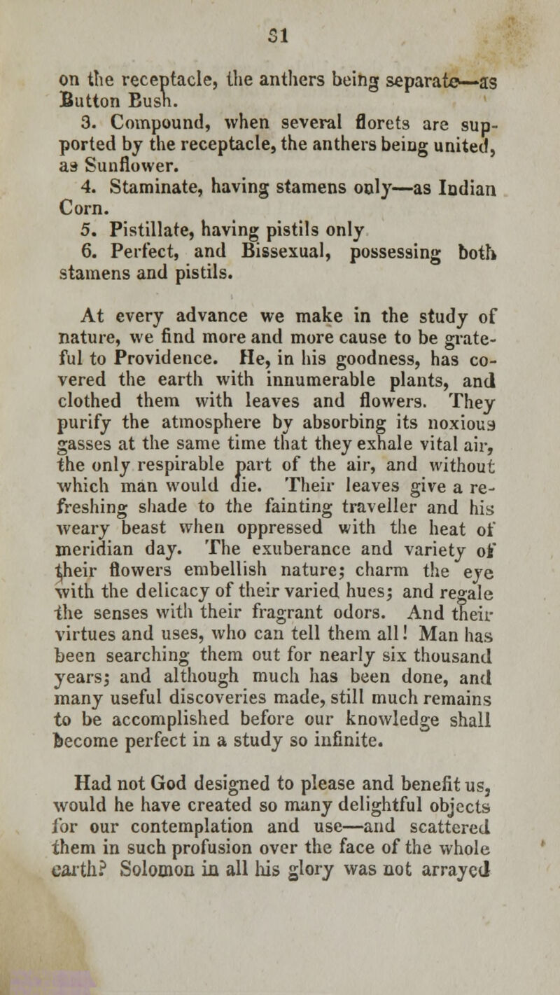 on the receptacle, the anthers being separato—as Button Eusn. 3. Compound, when several florets are sup- ported by the receptacle, the anthers being united, as Sunflower. 4. Staminate, having stamens only—as Indian Corn. 5. Pistillate, having pistils only 6. Perfect, and Bissexual, possessing both, stamens and pistils. At every advance we make in the study of nature, we find more and more cause to be grate- ful to Providence. He, in his goodness, has co- vered the earth with innumerable plants, and clothed them with leaves and flowers. They purify the atmosphere by absorbing its noxious gasses at the same time that they exhale vital air, the only respirable part of the air, and without which man would die. Their leaves give a re- freshing shade to the fainting traveller and his weary beast when oppressed with the heat of meridian day. The exuberance and variety ofc ^heir flowers embellish nature; charm the eye with the delicacy of their varied hues; and regale ihe senses with their fragrant odors. And their virtues and uses, who can tell them all! Man has been searching them out for nearly six thousand years; and although much has been done, and many useful discoveries made, still much remains to be accomplished before our knowledge shall become perfect in a study so infinite. Had not God designed to please and benefit us, would he have created so many delightful objects for our contemplation and use—and scattered them in such profusion over the face of the whole earth? Solomon in all Ms glory was not arrayed