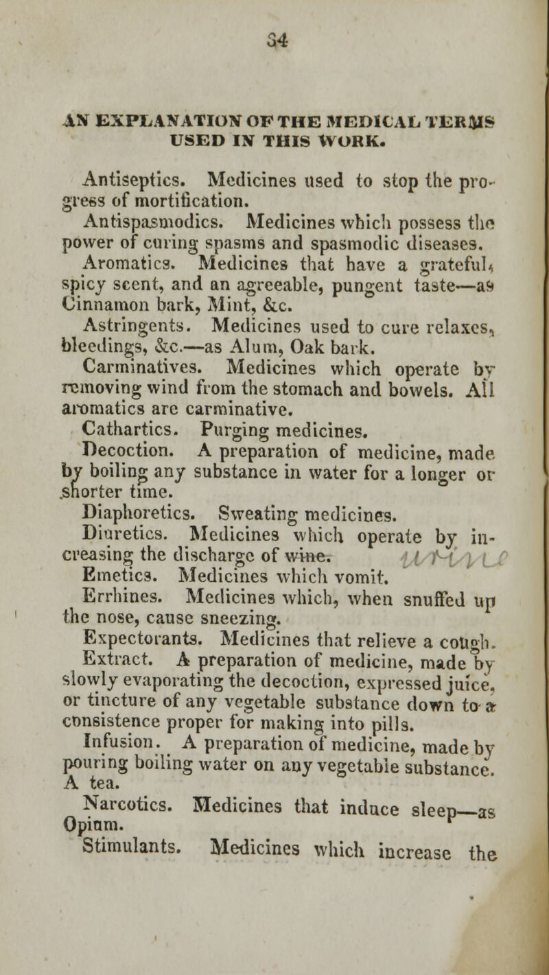 JIN EXPLANATION OF THE MEDICAL TERMS USED IN THIS WORK. Antiseptics. Medicines used to stop the pro- gress of mortification. Antispasmodics. Medicines which possess the power of curing spasms and spasmodic diseases. Aromatics. Medicines that have a grateful^ spicy scent, and an agreeable, pungent taste—at» Cinnamon bark, Mint, &c. Astringents. Medicines used to cure relaxes, bleedings, &c.—as Alum, Oak bark. Carminatives. Medicines which operate by removing wind from the stomach and bowels. All aromatics are carminative. Cathartics. Purging medicines. Decoction. A preparation of medicine, made. by boiling any substance in water for a longer or .shorter time. Diaphoretics. Sweating medicines. Diuretics. Medicines which operate by in- creasing the discharge of wine. Emetics. Medicines which vomit. Errhines. Medicines which, when snuffed up the nose, cause sneezing. Expectorants. Medicines that relieve a cott°h. Extract. A preparation of medicine, made by slowly evaporating the decoction, expressed juice, or tincture of any vegetable substance down to- a consistence proper for making into pills. Infusion. A preparation of medicine, made by pouring boiling water on any vegetable substance. A tea. Narcotics. Medicines that induce sleep as Opiam. ^ Stimulants. Medicines which increase the