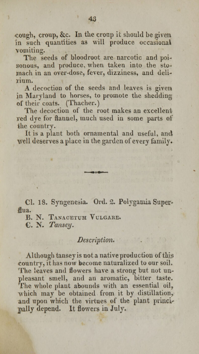 ■cough, croup, &c. In the cronp it should be given in such quantities as will produce occasional vomiting. The seeds of bloodroot are narcotic and poi- sonous, and produce, when taken into the sto- mach in an over-dose, fever, dizziness, and deli- rium. A decoction of the seeds and leaves is given in Maryland to horses, to promote the shedding of their coats. (Thacher.) The decoction of the root makes an excellent- red dye for flannel, much used in some parts of the country. It is a plant both ornamental and useful, and well deserves a place in the garden of every family. CI. 18. Syngenesia. Ord. 2. Polyganiia Super- flua. B. N. Tanacetum Vulgarb. C. N. Tanserj. Description. Although tansey is not a native production of tin's country, it has now become naturalized to our soil. The leaves and flowers have a strong but not un- pleasant smell, and an aromatic, bitter taste. The whole plant abounds with an essential oil, which may be obtained from it by distillation, and upon which the virtues of the plant princi- pally depend. It flowers in July.