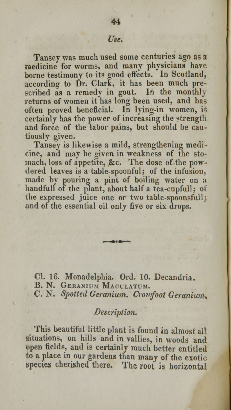 Use. Tansey was much used some centuries ago as a medicine for worms, and many physicians have borne testimony to its good effects. In Scotland, according to Dr. Clark, it has been much pre- scribed a9 a remedy in gout. In the monthly returns of women it has long been used, and has often proved beneficial. In lying-in women, it. certainly has the power of increasing the strength and force of the labor pains, but should be cau- tiously given. Tansey is likewise a mild, strengthening medi- cine, and may be given in weakness of the sto- mach, loss of appetite, ,&c. The dose of the pow- dered leaves is a table-spoonful; of the infusion, made by pouring a pint of boiling water on a handfull 01 the plant, about half a tea-cupfull; ot the expressed juice one or two table-spoonsfullj and of the essential oil only five or six drops. CI. 16. Monadelphia. Ord. 10. Decandria. B. N. Geranium Maculatum. C. N. Spotted Geranium. Crowfoot Geranium* ■Description. This beautiful little plant is found in almost al! situations, on hills and in vallies, in woods and open fields, and is certainly much better entitled to a place in our gardens than many of the exotic species cherished there. The root is horizontal