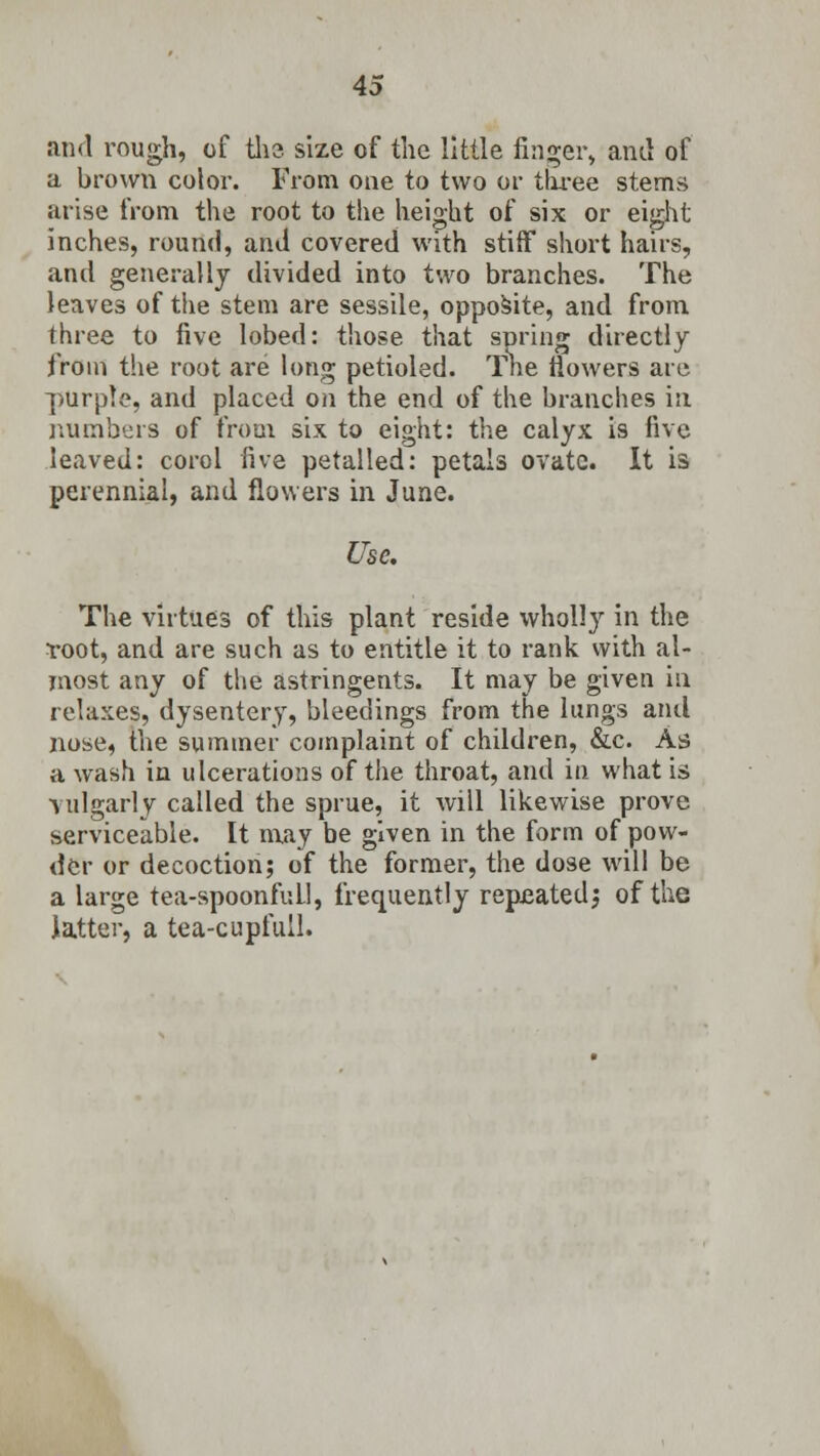 and rough, of the size of the little finger, and of a brown color. From one to two or three stems arise from the root to the height of six or eight inches, round, and covered with stiff short hairs, and generally divided into two branches. The leaves of the stem are sessile, opposite, and from three to five lobed: those that spring directly from the root are long petioled. The flowers are purple, and placed on the end of the branches in, numbers of from six to eight: the calyx is five leaved: corol five petalled: petals ovate. It is perennial, and flowers in June. Use. The virtues of this plant reside wholly in the Yoot, and are such as to entitle it to rank with al- most any of the astringents. It may be given in relaxes, dysentery, bleeciings from the lungs and nose, the summer complaint of children, &c. As a wash in ulcerations of the throat, and in what is vulgarly called the sprue, it will likewise prove serviceable. It may be given in the form of pow- der or decoction; of the former, the dose will be a large tea-spoonful!, frequently repeated; of the latter, a tea-cupfull.