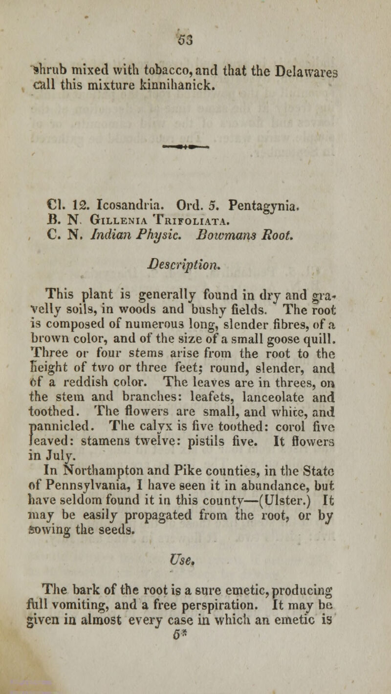 63 shrub mixed with tobacco, and that the Delawares call this mixture kinnihanick. CI. 12. Icosandria. Ord. 5. Pentagynia. B. N. GlLLENIA TRIFOLIATA. C. N. Indian Physic. Bowmam Root. Description. This plant is generally found in dry and gra- velly soils, in woods and bushy fields. The root is composed of numerous long, slender fibres, of a brown color, and of the size of a small goose quill. Three or four stems arise from the root to the height of two or three feet; round, slender, and Of a reddish color. The leaves are in threes, on the stem and branches: leafets, lanceolate and toothed. The flowers are small, and white, and f>annicled. The calyx is five toothed: corol five eaved: stamens twelve: pistils five. It flowers in July. In Northampton and Pike counties, in the State of Pennsylvania, I have seen it in abundance, but have seldom found it in this county—(Ulster.) It may be easily propagated from the root, or by sowing the seeds. Use. The bark of the root is a sure emetic, producing full vomiting, and a free perspiration. It may be given in almost every case in which an emetic is 6*