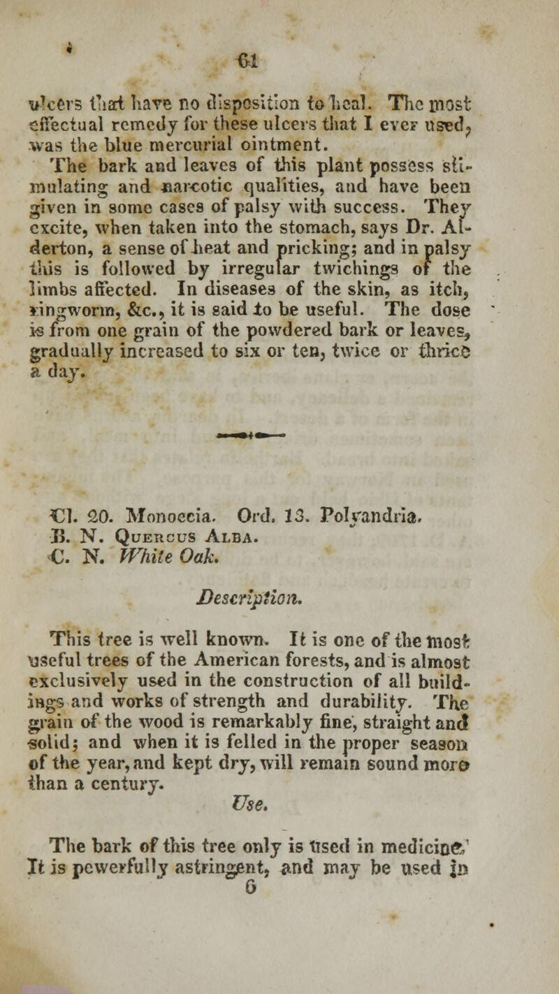 ukers tTiart have no disposition to Leal. The most effectual remedy for these ulcers that I eve? used? was the blue mercurial ointment. The bark and leaves of this plant possess sti- mulating and -narcotic qualities, and have been given in some cases of palsy with success. They excite, when taken into the stomach, says Dr. Al- derton, a sense of iieat and pricking; and in palsy this is followed by irregular twichings of tl\e limbs affected. In diseases of the skin, as itch, ringworm, &c, it is said to be useful. The dose is from one grain of the powdered bark or leaves, gradually increased to six or ten, twice or thrks a day. CI. 20. Monoecia. Ord. 13. Polyandria. ■B. N. Queucus Alba. C. N. White Oak. Description. This tree is well known. It is one of the most: useful trees of the American forests, and is almost exclusively used in the construction of all build iHgs and works of strength and durability. The grain of the wood is remarkably fine, straight and solid; and when it is felled in the proper season of the year, and kept dry, will remain sound more than a century. Use. The bark of this tree only is tised in medicineV It is powerfully astringent, and may be used jn G