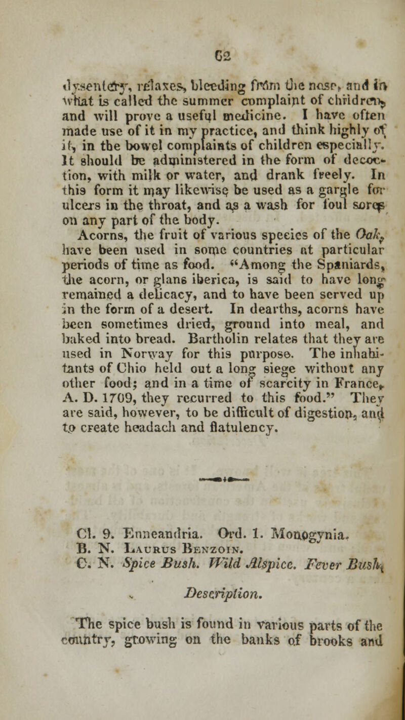 dysentdy, relaxes, bleeding frtfm the ncsr> and ir> Nvnat Is called the summer complaint of children^ and will prove a useful medicine. I have often made use of it in my practice, and think highly of it, in the bowel complaints of children especially. It should be administered in the form of decoo tion, with milk or water, and drank freely. In this form it njay likewise, be used as a gargle for ulcers in the throat, and as a wash for foul sorcp on any part of the body. Acorns, the fruit of various speeics of the OaIcf have been used in some countries nt particular periods of time as food. Among the Spaniards, the acorn, or glan6 iberica, is said to have long- remained a delicacy, and to have been served up in the form of a desert. In dearths, acorns have been sometimes dried, ground into meal, and baked into bread. Bartholin relates that they are used in Norway for this purpose. The inhabi- tants of Chio held out a long siege without any other food; and in a time of scarcity in France* A. D. 1709, they recurred to this food. They are said, however, to be difficult of digestions an$ to cFeate headach and flatulency. CI. 9. Enneaudria. Ord. 1. Monogynia. B. N. Laurus Benzoin. C. N. Spice Bush. Wild Alspicc. Fever Bushx Description. The spice bush is found in various parts of the country, growing on the banks of brooks and