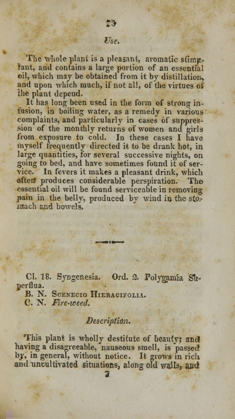 » The whole plant is a pleasant, aromatic st'tmp.- lant, and contains a large portion of an essential oil, which may be obtained from it by distillation, and upon which much, if not all, of the virtues of the plant depend. It has long been used in the form of strong in- fusion, in boiling water, as a remedy in various complaints, and particularly in cases of suppres- sion of the monthly returns of women and girls from exposure to cold. In these cases I have myself frequently directed it to be drank hot, in large quantities, for several successive nights, on going to bed, and have sometimes found it of ser- vice. In fevers it makes a pleasant drink, which oftenf produces considerable perspiration. The essential oil will be found serviceable in removing pain in the belly, produced by wind in the sto,- iaach and bowels, Gl. 18. Syngenesia. Grd. 2. Folygamia Sfr- perflua. B. N. ScENECIO HlERACIFOLIA. C. N. Fire-weed. Description. This plant is wholly destitute of beauty; and having a disagreeable, nauseous smell, is passed by, in general, without notice. It grows in rich and uncultivated situations, along old walls, and 2