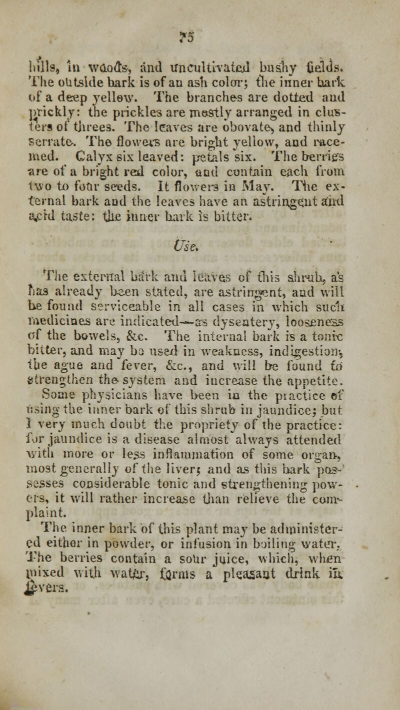 ^5 lulls, in wood's, and uncultivated bushy fields. The outside hark is of an ash color; the inner hark of a deep yellow. The branches are dotlexl and prickly: the prickles are mostly arranged in clus- ters of t]iree3. The leaves are obovate^ and thinly serrate. The flowers are bright yellow, and ra.ee- med. Calyx six leaved: petals six. The berries are of a bright red color, and contain each from two to four seeds. It flowers in May. The ex- ternal bark and the leaves have an astringent and a,ckl taste: the inner hark is bitter. Use* The external brirk and leaves of this shrub, as fiaa already been stated, are astringent, and will he found serviceable in all cases in which suc1t medicines are indicated-—as dysentery, looseness of the bowels, &c. The interna! bark is a tonrc bitter, and may bs used in weakness, indigestion^ the ague and fever, &c, and will be found id strengthen the system and iucrease the appetite. Some physicians have been iu the practice of using the inner bark of this shrub in jaundice; but 1 very much doubt the propriety of the practice: fur jaundice is a disease almost always attended with more or less inflammation of some organ-, most generally of the liver; and as this hark pos- sesses considerable tonic and strengthening pow- ers, it will rather increase than relieve the com*- plaint. The inner bark of this plant may be administer- ed either in powder, or infusion in bailing water. The berries contain a soUr juice, which, when mixed with watfir, fQrms a pleasant drink in. j£vers.