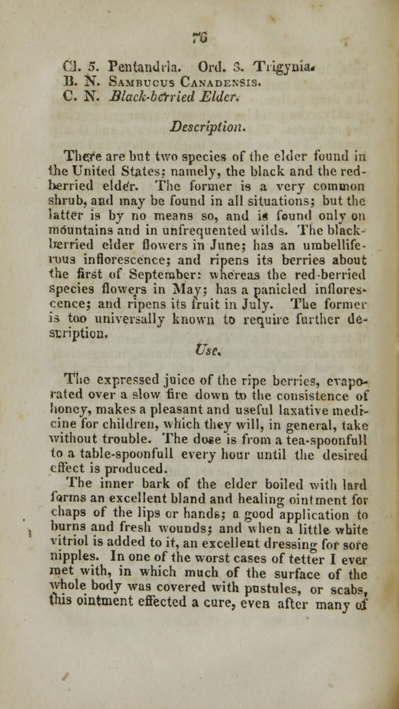 CJ. 5. Pentandrla. Ord. S. Tiigyuia. B. N. Sambucus Canadensis. C. N. Black-berried Elder. Description. There are but two 9pecies of the elder found i;i the United States: namely, the black and the red- berried elde'r. The former is a very common shrub, and may be found in all situations; but the tatter is by no means so, and is found only on mountains and in unfrequented wilds. The black- berried elder flowers in June; has an umbellife- rous inflorescence; and ripen9 its berries about the first of September: whereas the red-berried species flowers in May; has a panicled inflores- cence; and ripens its iruit in July. The former is too universally known to require further de- scription. Use, The expressed juice of the ripe berries, evapo- rated over a slow fire down to the consistence of honey, makes a pleasant and useful laxative medr- cine for children, which they will, in general, take without trouble. The dose is from a tea-spoonfull to a table-spoonfull every hour until the desired effect is produced. The inner bark of the elder boiled with lard forms an excellent bland and healing ointment for chap9 of the lips or hands; a good application to burns and fresh wounds; and when a little white vitriol is added to it, an excellent dressing for sore nipples. In one of the worst cases of tetter I ever met with, in which much of the surface of the whole body was covered with pustules, or scabs, this ointment effected a cure, even after many of