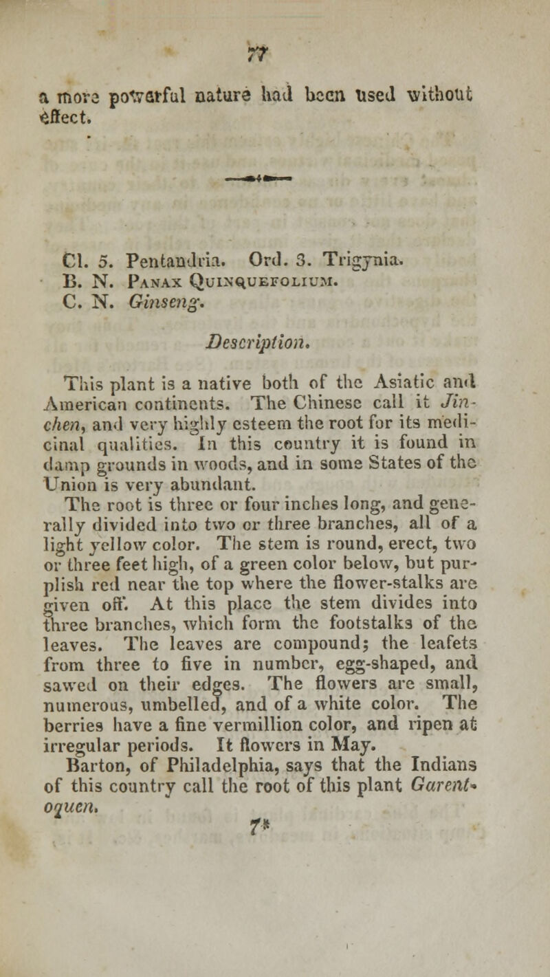 a more powerful nature had been Used without effect. Cl. 5. Pentandria. Ord. 3. Trigynia. B. N. Panax QuiN'quEFOLiuM. C. N. Ginseng. Description, This plant is a native both of the Asiatic and American continents. The Chinese call it Jin- chen, and very highly esteem the root for its medi- cinal qualities. In this country it is found in damp grounds in woods, and in some States of the Union is very abundant. The root is three or four inches long, and gene- rally divided into two or three branches, all of a light yellow color. The stem is round, erect, two or three feet high, of a green color below, but pur- plish red near the top where the flower-stalks are given off. At this place the stem divides into three branches, which form the footstalks of the leaves. The leaves are compound; the leafets from three to five in number, egg-shaped, and sawed on their edges. The flowers are small, numerous, umbelled, and of a white color. The berries have a fine vermillion color, and ripen at irregular periods. It flowers in May. Barton, of Philadelphia, says that the Indians of this country call the root of this plant Gurent* oqutn. T*