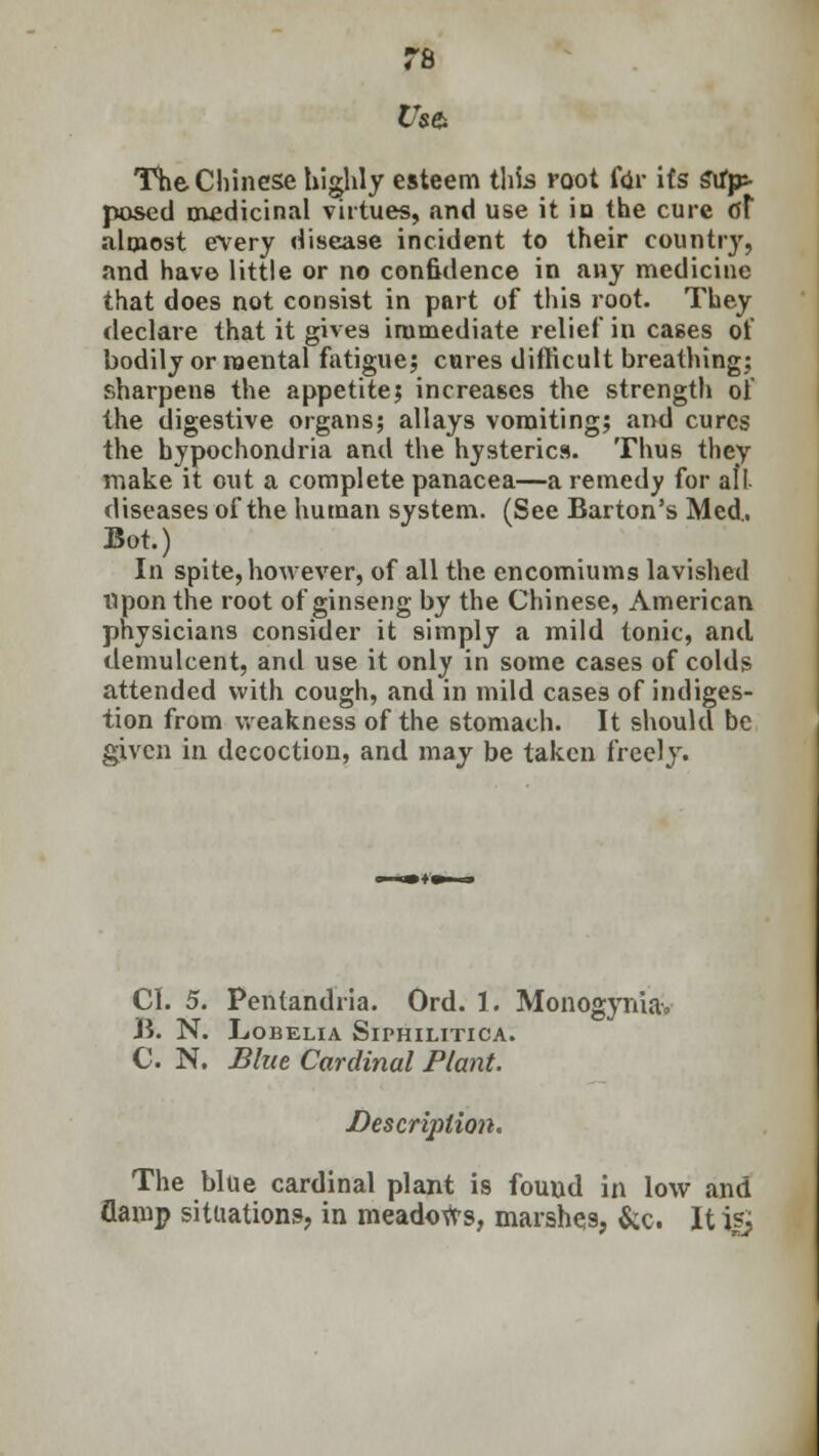 Us& The Chinese highly esteem this root for its Stfjp- posed medicinal virtues, and use it in the cure dt almost every disease incident to their country, and have little or no confidence in any medicine that does not consist in part of this root. They declare that it gives immediate relief in cases of bodily or mental fatigue; cures difficult breathing: sharpens the appetite; increases the strength of the digestive organs; allays vomiting; and cures the hypochondria and the hysterics. Thus they make it out a complete panacea—a remedy for aft diseases of the human system. (See Barton's Med. Bot.) In spite, however, of all the encomiums lavished upon the root of ginseng by the Chinese, American physicians consider it simply a mild tonic, and demulcent, and use it only in some cases of colds attended with cough, and in mild cases of indiges- tion from weakness of the stomach. It should be given in decoction, and may be taken freely. CI. 5. Pentandria. Ord. 1. Monogynia, B. N. Lobelia Siphilitica. C. N. Blue Cardinal Plant. Description. The blue cardinal plant is found in low and flamp situations, in meadows, marshes, &c. It i?j