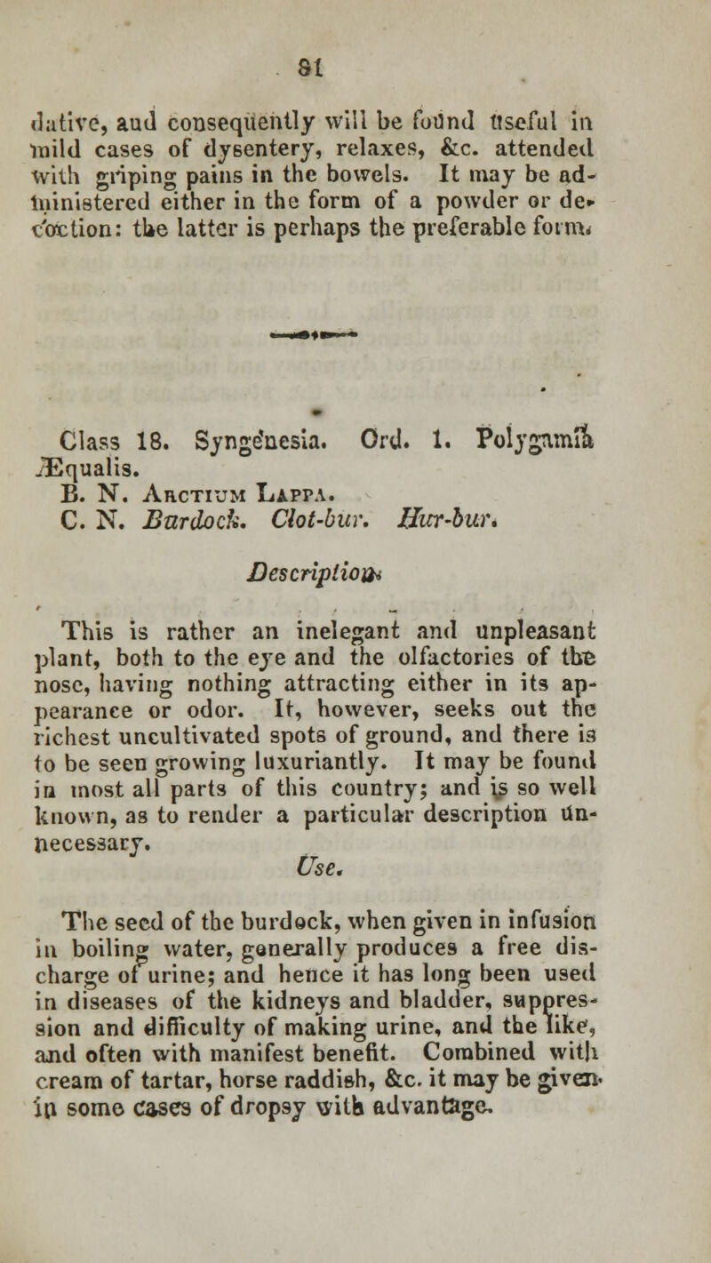 dative, aud consequently will be fotind Useful in mild cases of dysentery, relaxes, &c. attended with griping pains in the bowels. It may be ad- ministered either in the form of a powder or de«- taction: the latter is perhaps the preferable form* Class 18. Synge'nesia. Ord. 1. Polygamic JEqualis. B. N. Arctium Lappa. C. N. Burdock. Clot-bur. Bur-bur. Description This is rather an inelegant and unpleasant plant, both to the eye and the olfactories of the nose, having nothing attracting either in its ap- pearance or odor. It, however, seeks out the richest uncultivated spots of ground, and there is to be seen growing luxuriantly. It may be found in most all parts of this country; and i,s so well known, as to render a particular description Un- necessary. Use. The seed of the burdock, when given in infusion in boiling water, generally produces a free dis- charge of urine; and hence it has long been used in diseases of the kidneys and bladder, suppres- sion and difficulty of making urine, and the like, and often with manifest benefit. Combined with cream of tartar, horse raddish, &c. it may be given- ill some cases of dropsy with advantage.