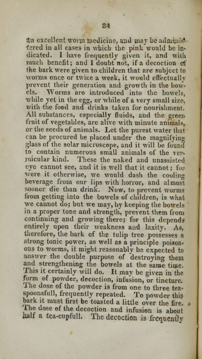 S4 3n excellent worm medicine, anil may be adniiuitf-- ■tered in all cases in which the pink would be in* dicatcd. I have frequently given it, and with much benefit; and I doubt not, if a decoction of the bark were given to children that are subject to worms once or twice a week, it would effectually prevent their generation and growth in the bow* els. Worms are introduced into the bowels, while yet in the egg, or while of a very small size, with the food and drinks taken for nourishment. All substances, especially fluids, and the green fruit of vegetables, are alive with minute animals, or the seeds of animals. Let the purest water that can be procured be placed under the magnifying glass of the solar microscope, and it will be found to contain numerous small animals of the vei> .micular kind. These the naked and unassisted eye cannot see, and it is well that it cannot: for- •were it otherwise, we would dash the cooling beverage from our lips with horror, and almost sooner die than drink. Now, to prevent worms from getting into the bowels of children, is what we cannot do; but we may, by keeping the bowels in a proper tone and strength, prevent them from continuing and growing there; for this depends entirely upon their weakness and laxity. As, therefore, the bark of the tulip tree possesses a strong tonic power, as well as a principle poison* ous to worms, it might reasonably be expected to answer the double purpose of destroying them and strengthening the bowels at the same time. This it certainly will do. It may be given in the form of powder, decoction, infusion, or tincture. The dose of the powder is from one to three tea- spoonsfull, frequently repeated. To powder this bark it must first be toasted a little over the fire. The dose of the decoction and infusion is about half a tea-cupfull. The decoction is frequently