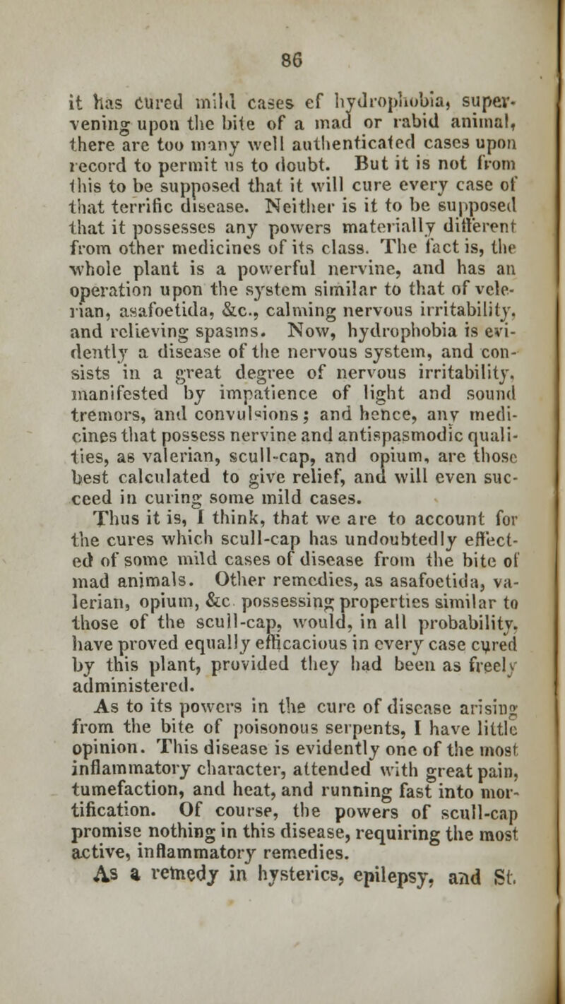 it has cured mikl cases ef hydrophobia) super- vening upon the bite of a mad or rabid animal, there are too many well authenticated cases upon record to permit us to doubt. But it is not from this to be supposed that it will cure every case of tiiat terrific disease. Neither is it to be supposed that it possesses any powers materially different from other medicines of its class. The fact is, the ■whole plant is a powerful nervine, and has an operation upon the system similar to that of vele- nan, asafoetida, &c, calming nervous irritability. and relieving spasms. Now, hydrophobia is evi- dently a disease of the nervous system, and con- sists in a great degree of nervous irritability, manifested by impatience of light and sound tremors, and convulsions; and hence, any medi- cines that possess nervine and antispasmodic quali- ties, as valerian, scull-cap, and opium, are those best calculated to give relief, and will even suc- ceed in curing some mild cases. Thus it is, I think, that we are to account for the cures which scull-cap has undoubtedly effect- ed of some mild cases of disease from the bite of mad animals. Other remedies, as asafoetida, va- lerian, opium, &c possessing properties similar to those of the scull-cap, would, in all probability, have proved equally efficacious in every case cured by this plant, provided they had been as freely administered. As to its powers in the cure of disease arising from the bite of poisonous serpents, I have little opinion. This disease is evidently one of the most inflammatory character, attended with great pain, tumefaction, and heat, and running fast into mor- tification. Of course, the powers of scull-cap promise nothing in this disease, requiring the most active, inflammatory remedies. As a remedy in hysterics, epilepsy, and St.