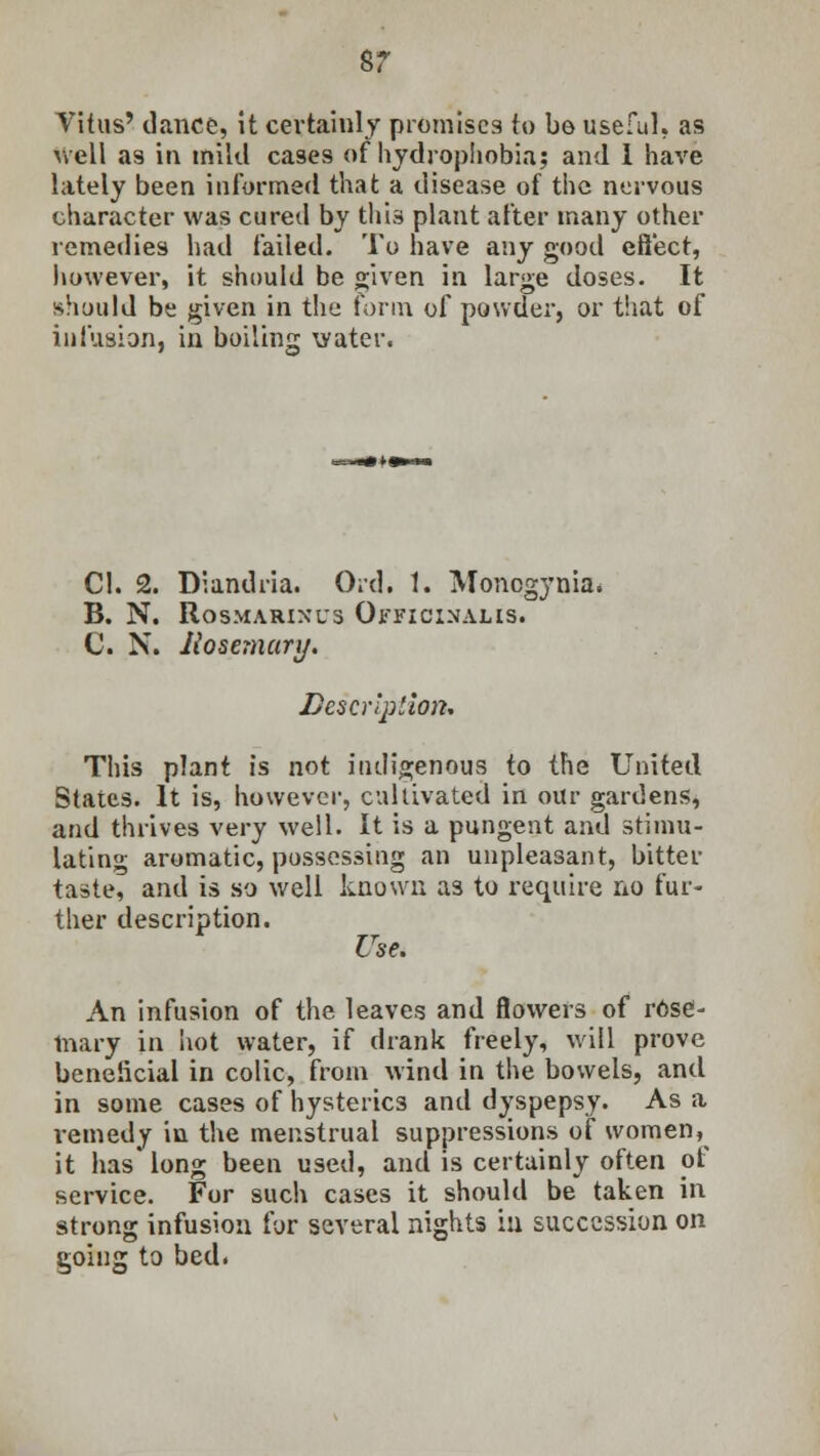sr Vitus' dance, it certainly promises to be useful, as well a9 in mild cases of hydrophobia; and 1 have lately been informed that a disease of the nervous character was cured by this plant after many other remedies had failed. To have any good effect, however, it should be given in large doses. It should be given in the form of powder, or that of infusion, in boiling water. CI. 2. Diandria. Orel. 1. Moncgynia. B. N. Rosmarinus Officinalis. C. N. Rosemary. Description. This plant is not indigenous to the United States. It is, however, cultivated in our gardens, and thrives very well. It is a pungent and stimu- lating aromatic, possessing an unpleasant, bitter taste, and is so well known as to require no fur- ther description. Use. An infusion of the leaves and flowers of rose- mary in hot water, if drank freely, will prove beneficial in colic, from wind in the bowels, and in some cases of hysterics and dyspepsy. As a remedy in the menstrual suppressions of women, it has* long been used, and is certainly often of service. For such cases it should be taken in strong infusion for several nights in succession on going to bed.
