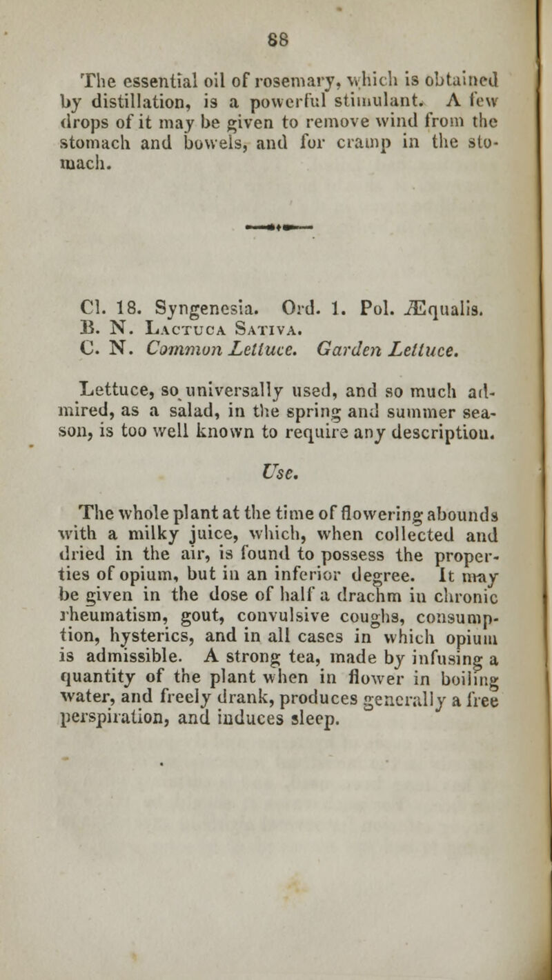 The essential oil of rosemary, which is obtained by distillation, is a powerful stimulant. A few drops of it may be given to remove wind from the stomach and bowels, and for cramp in the sto- mach. CI. 18. Syngenesia. Ord. 1. Pol. iEqualis. B. N. Lactuca Sativa. C.N. Common Lettuce. Garden Lettuce. Lettuce, so universally used, and so much ad- mired, as a salad, in the spring and summer sea- son, is too well known to require any description. Use. The whole plant at the time of flowering abounds with a milky juice, which, when collected and dried in the air, is found to possess the proper- ties of opium, but in an inferior degree. It may be given in the dose of half a drachm in chronic rheumatism, gout, convulsive coughs, consump- tion, hysterics, and in all cases in which opium is admissible. A strong tea, made by infusing a quantity of the plant when in flower in boiling water, and freely drank, produces generally a free perspiration, and induces sleep.
