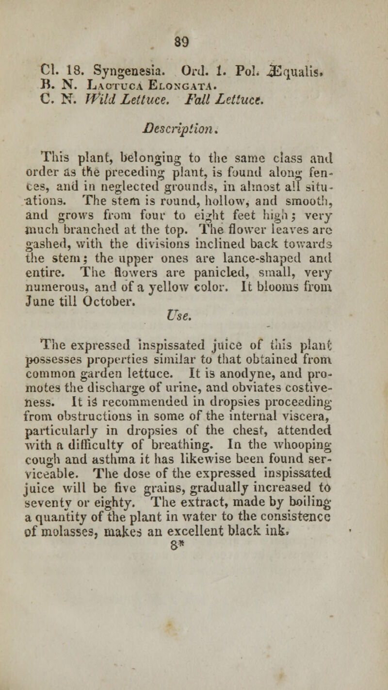 CI. 18. Syngenesia. Ord. 1. PoL iEqualis. B. N. Laotuca Elongata. C. N. ffitd Lettuce. Fall Lettuce. Description. This plant, belonging to the same class and order as the preceding plant, is found along fen- ces, and in neglected grounds, in almost ail situ- ations. The stem is round, hollow, and smooth, and grows from four to eight feet high ', very much branched at the top. The flower leaves arc gashed, with the divisions inclined back towards the stern; the upper ones are lance-shaped and entire. The flowers are panicled, small, very numerous, and of a yellow color. It blooms from June till October. Use. The expressed inspissated juice of this plant possesses properties similar to that obtained from common garden lettuce. It is anodyne, and pro- motes the discharge of urine, and obviates costive- ness. It is' recommended in dropsies proceeding from obstructions in some of the internal viscera, particularly in dropsies of the chest, attended, with a difficulty of breathing. In the whooping cough and asthma it has likewise been found ser- viceable. The dose of the expressed inspissated juice will be five grains, gradually increased to seventy or eighty. The extract, made by boiling a quantity of the plant in water to the consistence of molasses, makes an excellent black ink. 8*