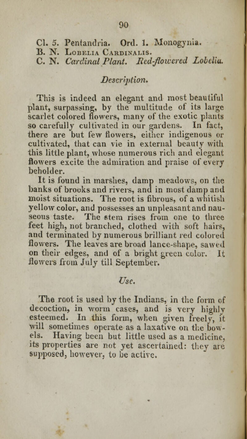 CI. 5. Pentandria. Ord. 1. Monogynia. B. N. Lobelia Cardinalis. C. N. Cardinal Plant. Red-floivcred Lobelia. Description. This is indeed an elegant and most beautiful plant, surpassing, by the multitude of its large scarlet colored flowers, many of the exotic plants so carefully cultivated in our gardens. In fact, there are but few flowers, either indigenous or cultivated, that can vie in external beauty with this little plant, whose numerous rich and elegant flowers excite the admiration and praise of every beholder. It is found in marshes, damp meadows, on tlie banks of brooks and rivers, and in most damp and moist situations. The root is fibrous, of a whitish yellow color, and possesses an unpleasant and nau- seous taste. The stem rises from one to three feet high, not branched, clothed with soft hairs, and terminated by numerous brilliant red colored flowers. The leaves are broad lance-shape, sawed on their edges, and of a bright green color. It flowers from July till September. Use. The root is used by the Indians, in the form of decoction, in worm cases, and is very highly esteemed. In this form, when given freely, ft will sometimes operate as a laxative on the bow- els. Having been but little used as a medicine, its properties are not yet ascertained: they are supposed, however, to be active.