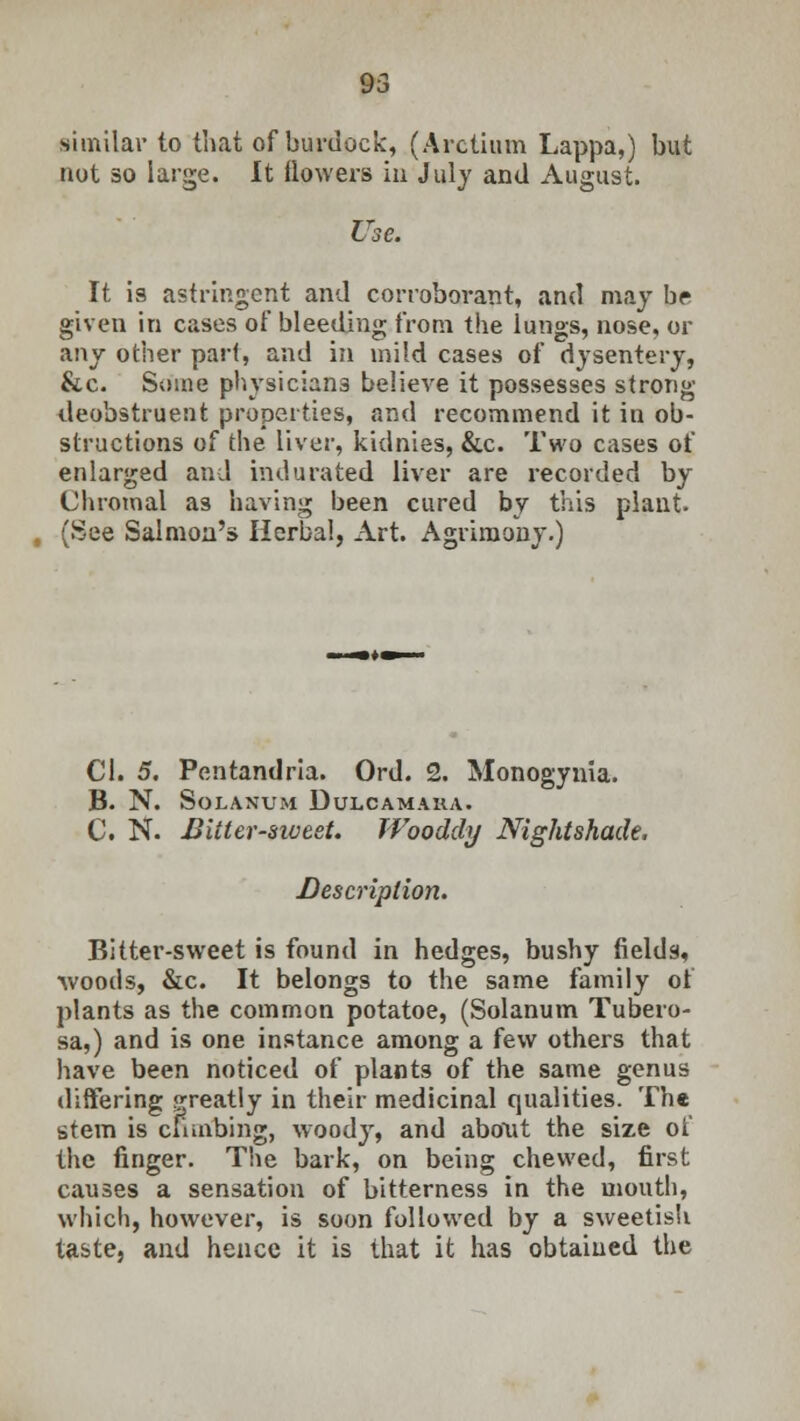 similar to that of burdock, (Arctium Lappa,) but not so large. It flowers in July and August. Use. It is astringent and corroborant, and may br given in cases of bleeding from the lungs, nose, or any other part, and in mild cases of dysentery, &c. Some physicians believe it possesses strong deobstruent properties, and recommend it in ob- structions of the liver, kidnies, &c. Two cases of enlarged and indurated liver are recorded by Chromal as having been cured by this plant- (See Salmon's Herbal, Art. Agrimony.) CI. 5. Pentandria. Ord. 2. Monogynia. B. N. Solanum Dulcamara. C. N. Bitter-sweet. Wooddy Nightshade. Description. Bitter-sweet is found in hedges, bushy fields, ■woods, &c. It belongs to the same family of plants as the common potatoe, (Solanum Tubero- sa,) and is one instance among a few others that have been noticed of plants of the same genus differing greatly in their medicinal qualities. The stem is climbing, woody, and about the size of the finger. The bark, on being chewed, first causes a sensation of bitterness in the mouth, which, however, is soon followed by a sweetish taste, and hence it is that it has obtained the